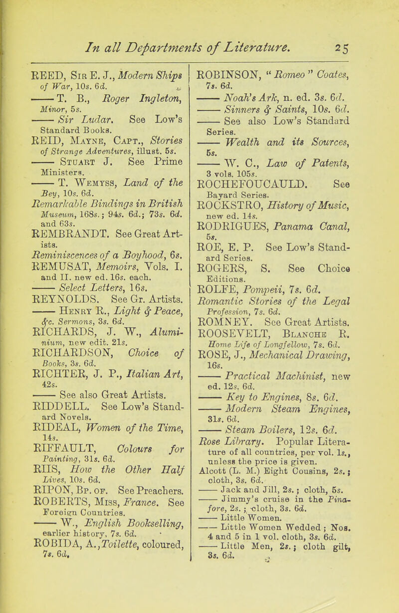 REED, Sir E. J,, Modern Ships of War, 10s. 6d. ^ T. B., Roger Ingleton, Minor, 5 s. Sir Ludar. See Low's Standard Books. REID, Maynb, Capt., Stories of Strange Adventures, illust. 5s. Stuakt J. See Prime Ministers. T. Wemyss, Land of the Bey, 10s. 6d. liemarJi'ahle Bindings in British Museum, 168s.; 94s. 6(Z.; 73s, 6d. and 63s. EEMBRANDT. See Great Art- ists. Reminiscences of a Boyhood, 6s. REMUSAT, Memoirs, Vols. I. and II. new ed. 16s. eacla. Select Letters, 16s. REYNOLDS. See Gr. Artists. Henry R., Light ^ Peace, Sfc. Sermons, 3s. 6d. RICHARDS, J. W., Alumi- nium, new edit. 21s. RICHARDSON, Choice of Boohs, 3*. 6d. RICHTER, J. P., Italian Art, 42s. See also Great Artists. REDD ELL. See Low's Stand- ard Novels. RIDEAL, Women of the Time, Us. RIFFAULT, Colours for Painting, 31s. 6d. RIIS, Hoio the Other Half Lives, 10s. 6d. RIPON, Bp. of. See Preachers. ROBERTS, Miss, France. See Foreign Countries. W., English Boohselling, earlier history, 7s. Qd. R0I3IDA, A.,Toilette, coloured, Is. 6cZ, ROBINSON, « Romeo  Coates, Is. 6d. Noah's ArJc, n. ed. 3s. 6d. Sinners ^ Saints, 10s. ^d. See also Low's Standard Series. Wealth and its Sources, 5s. VV. C., Law of Patents, 3 vols. 105s. ROCHEFOUCAULD. See Bayard Series. ROCKSTRO, History of Music, new ed. 14s. RODRIGUES, Panama Canal, 5s ROE, E. P. See Low's Stand- ard Series. ROGERS, S. See Choice Editions. ROLFE, Pompeii, Is. 6d. Romantic Stories of the Legal Profession, 7s. 6d. ROMNEY. See Great Artists. ROOSEVELT, Blanche R. Home Life of Longfellow, 7s. 6d. ROSE, J., Mechanical Drawing, 16s. Practical Machinist, new ed. 12s. 6cZ. Key to Engines, 8s. Qd. Modern Steam Engines, 31s. 6d. steam Boilers, 12s. Qd. Rose Library. Popular Litera- ture of all countries, per vol. Is., unless the price is given. Alcott (L. M.) Eight Cousins, 2s.; cloth, 3s. 6cZ. Jack and Jill, 2s.; cloth, 5s. Jimmy's cruise in the Pina- fore, 2s.; -cloth, 3s. 6(Z. Little Women. Little Women Wedded ; Nos. 4 and 5 in 1 vol. cloth, 3s. 6ci. Little Men, 2s. j cloth gilt, 3s. 6(Z.