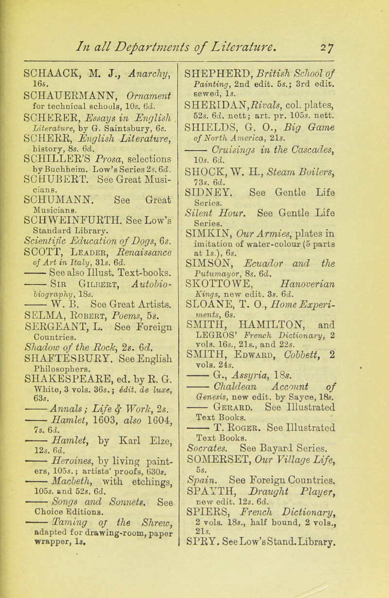 SCHAACK, M. Z., Anarchy, 16s, SCHAUERMANN, Ornament for technical schools, 10s. (3ii. SCHERER, Essays in English Literature, by G. Saintabury, 6s. SCHERR, English Literature, history, 8s. 6d. SCHILLER'S Prosa, selections byBuchheim. Low's Series 2.s. 6(i. SCHUBERT. See Great Musi- cians. SCHUMANN. See Great Musicians. SCHWEINFURTH. See Low's Standard Library. Scientific Education of Dogs, Qs. SCOTT, Leader, Renaissance of Art in Italy, 31s. Qd. See also Illust. Text-books. Sib GiuiEET, Autobio- hiography, ISs. W. B. See Great Artists. SELMA, Robert, Poems, 5s. SERGEANT, L. See Foreign Countries. Shadow of the RocJc, 2s. 6d. SHAFTESBURY. SeeEngHsh Philosophers. SHAKESPEARE, ed. by R. G. White, 3 vols. 36s.; ddit. de luxe, 63s. Annals; Life ^ Worlc, 2s. Hamlet, 1603, also 1G04, 7s. Bd. Hamlet, by Karl Elze, 12s. 6cL ■ Heroines, by living paint- ers, IOds. ; artists' proofs, 630*. Macbeth, with etchings, 105s. and 52s. 6d. Songs and Sonnets. See Choice Editions. Taming oj the Shreic, adapted for drawing-room, paper wrapper, la. SHEPHERD, British School of Painting, 2nd edit. 5s,; 3rd edit, sewed, Is. SHERrDAN,i2imZs, col. plates, 52s. 6cJ. nett; art. pr. 105s. nett. SHIELDS, G. 0., Big Game of North Aynerica, 21s. Cruisings in the Cascades, 10s. Qd. SHOCK, W. H., Steam Boilers, 73s. 6d. SIDNEY. See Gentle Life Series. Silent Hour. See Gentle Life Series. SIMKIN, Our Armies, plates in imitation of water-colour (5 parts at Is.), 6s. SIMSON, Ecuador and the Putumayor, 8s. 6cZ. SKOTTOWE, Hanoverian Kings, new edit. 3s. 6d. SLOANE, T. 0., Home Expert- ments, 6s. SMITH, HAMILTON, and LEGROS' French Dictionary, 2 vols. 16s., 21s., and 22s. SMITH, Edward, Cohhett, 2 vols. 24s. G., Assyria, 18s. Chaldean Account of Genesis, new edit, by Sayce, 18s. Gerard. See Illustrated Text Books. T. Roger. See Illustrated Text Books. Socrates. See Bayard Series. SOMERSET, Our Village Life, 5s. Sj^ain. See Foreign Countries. SPAYTH, Draught Player, new edit. 12s. Qd. SPIERS, French Dictionary, 2 vols. 18s., half bound, 2 vols., 21s. SPRY. See Low's Stand. Library.
