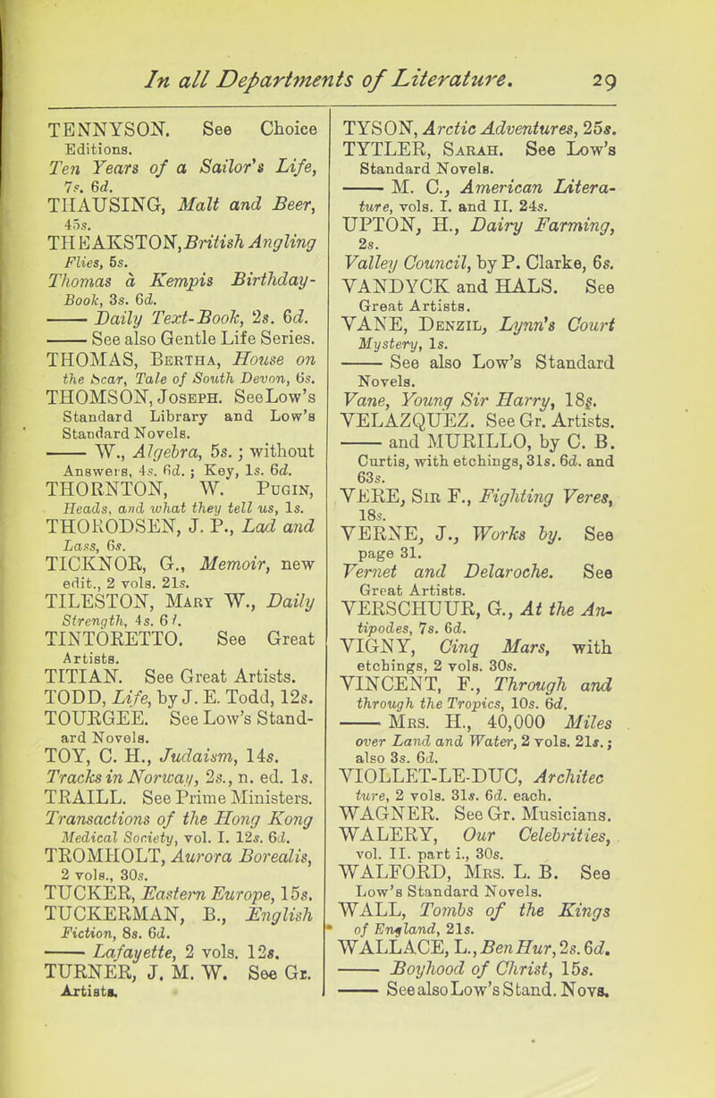 TENNYSON. See Choice Editions. Ten Years of a Sailor's Life, 7s. 6d. THAUSING, Malt and Beer, TH KAKSTON,Briiish Ayigling Flies, 5s. Thomas a Kempis Birthday- Boole, 3s. 6cZ. Baily Text-Booh, 2s. Zd. See also Gentle Life Series. THOMAS, Bertha, House on the bear. Tale of South Devon, 6s. THOMSON, Joseph. SeeLow's Standard Library and Low's Standard Novels. W., Algebra, 5s.; without Answers, 4s. fid. ; Key, Is. 6d. THORNTON, W. Pugin, Heads, and what they tell us. Is. THOKODSEN, J. P., Lad and Lass, Gs. TICKNOR, G., Memoir, new edit., 2 vols. 21s. TILESTON, Mary W., Daily Strength, 4s. 61. TINTORETTO. See Great Artists. TITIAN. See Great Artists. TODD, Life, by J. E. Todd, 12s. TOURGEE. See Low's Stand- ard Novels. TOY, C. H., Judaism, lis. Tracks in Norwafi, 2s., n. ed. Is. TRAILL. See Prime Ministers. Transactions of the Hong Kong Medical Society, vol. I. 12s. 6d. TROMHOLT, Aurora Borealis, 2 vols., 30s. TUCKER, ]<:a?tem Europe, 15s. TUCKERMAN, B., English Fiction, 8s. 6d. Lafayette, 2 vols. 12«. TURNER, J. M. W. See Gr. Axtisti. TYSON, Arctic Adventures, 25*. TYTLER, Sarah. See Low's Standard Novels. M. C, American Litera- ture, vols. I. and II. 24s. UPTON, H., Dairy Farming, 2s. Valley Council, by P. Clarke, 6s. YANDYCK and HALS. See Great Artists. VANE, Denzil, Lynnh Court Mystery, Is. See also Low's Standard Novels. Vane, Young Sir Harry, 18j. VELAZQUEZ. See Gr. Artists. and MURILLO, by C. B. Curtis, with etchings, 31s. 6d. and 63s. VERE, Sir F., Fighting Veres, 18s. VERNE, J., Works by. See page 31. Vernet and Delaroche. See Great Artists. VERSCHUUR, G., At the An. tipodes, 7s. 6d. VIGNY, Cinq Mars, with etchings, 2 vols. 30s. VINCENT, F., Through and through the Tropics, 10s. 6d. Mrs. H., 40,000 Miles over Land and Water, 2 vols, 21s.; also 3s. 6d. VIOLLET-LE-DUC, Architec ture, 2 vols. 31s. 6d. each. WAGNER. See Gr. Musicians. WALERY, Our Celebrities, vol. II. part i., 30s. WALFORD, Mrs. L. B. See Low's Standard Novels. WALL, Tombs of the Kings of Ervffland, 21s. WALLACE, L.,BenHur, 2s. ed. Boyhood of Christ, 15s. SeealsoLow's Stand. Nova.