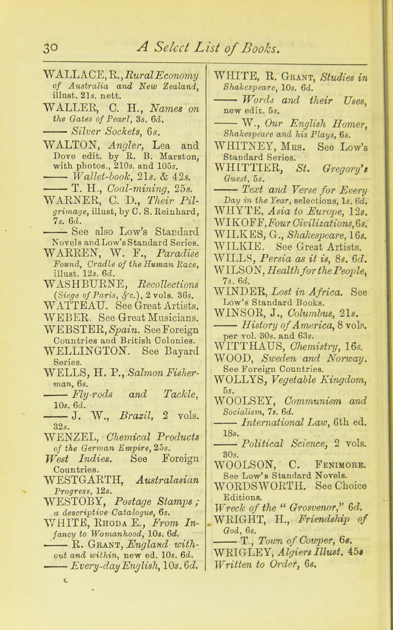 WALLACE, R., Rural Economy of Australia and New Zealand, iilust. 21s. nett. WALLER, C. H., Names on the Gates of Pearl, 3s. 6d. Silver Sockets, 6s. WALTON, Angler, Lea and Dove edit, by R. B. Marston, witli photos., 210s. and 105s. Wallet-hook, 21s. & 42.?. T. H., Coal-mining, 255. WARNER, C. D., Their Pil- grimage, illust, by C. S. Eeinhard, 7s. 6cl. See also Low's Standard Novels andLow'sStandard Series. WARREN, W. F., Paradise Found, Cradle of the Human Race, illust. 12s. 6cl. WASHBURNE, Recollections {Siege of Paris, ^c), 2 vols. 36s. WATTEAU. See Great Artists. WEBER. See Great Musicians. WEBSTER, Spain. See Foreign Countries and British Colonies. WELLINGTON. See Bayard WELLS, H. P., Sahnon Fisher- man, 6s. ■ Fly-rods and Tackle, 10.1. 6(1. —— J, W., Brazil, 2 vols. 32s. WENZEL, Chemical Products of the German Empire, 25s. West Indies. See Foreign Countries. WESTGARTH, Australasian Progress, 12s. WESTOBY, Postage Stamps; a descriptive Catalogue, 6s. WHITE, Rhoda E., From In- fancy to Womanhood, 10s. 6d. ' R. Grant, England with- out and within, new ed. 10s. 6d. —— Every-day Enjlish, 10s. 6d. WHITE, R. Gkant, Studies in Shakespeare, 10s. 6(Z. Word.i and their Uses, new edit. os. W., Our English Homer, Shakespeare and his Plays, 6s. WHITNEY, Mrs. See Low's Standard Series. WHITTIER, St. Gregory's Guest, 5s. Text and Verse for Every Bay in the Year, selections, Is. 6d. WHYTE, Asia to Europe, 12s. WIKOFF.Fowr Civilizations, 6s. WILKES, G., Shakespeare, 16s. WILKIE. See Great Artists. WILLS, Persia as it is, 8s. Qd. WILSON, Health for the People, 7s. 6d. WINDER, Lost in Africa. See Low's Standard Books. WINSOR, J., Columbus, 21s. History of America, 8 voK per vol. 30s. and 63s. WITTHAUS, Cliemist^-y, 16s. WOOD, Sweden and Norway. See Foreign Countries. WOLLYS, Vegetable Kingdom, 5s. WOOLSEY, Communism and Socialism, 7s. 6d. International Law, 6th ed. 18s. Political Science, 2 vols. 30s. WOOLSON, C. Fenimore. See Low's Standard Novels. WORDSWORTH. See Choice Editions. Wreck of the  Grosvenor, 6d. WRIGHT, H., Friendship of God, 6s. T., Town ofCotoper, Qs. WBIGEEY, Algiers Illust. 45« Written to Order, 6s.