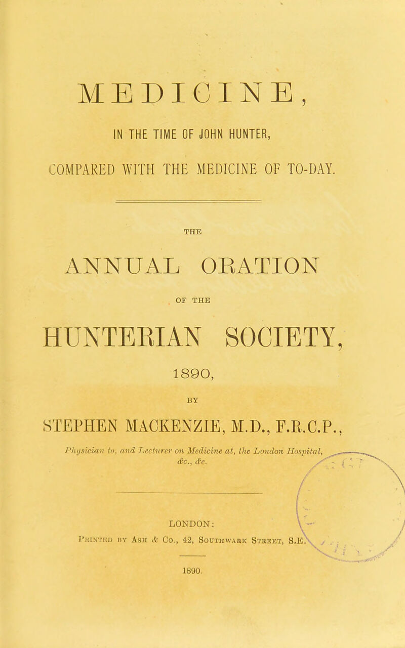 MEDICINE, IN THE TIME OF JOHN HUNTER, COMPARED WITH THE MEDICINE OF TO-DAY. THE ANNUAL OEATION OF THE HUNTEEIAN SOCIETY, 1890, BY STEPHEN MACKENZIE, M.D., F.E.C.P., I'hysician to, and Lecturer on Medicine at, the London Hospital, dc, d'c. LONDON; I'KtNTKD BY Asil & Co., 42, SOUTIIWABK StbEKT, S.E. 1890.