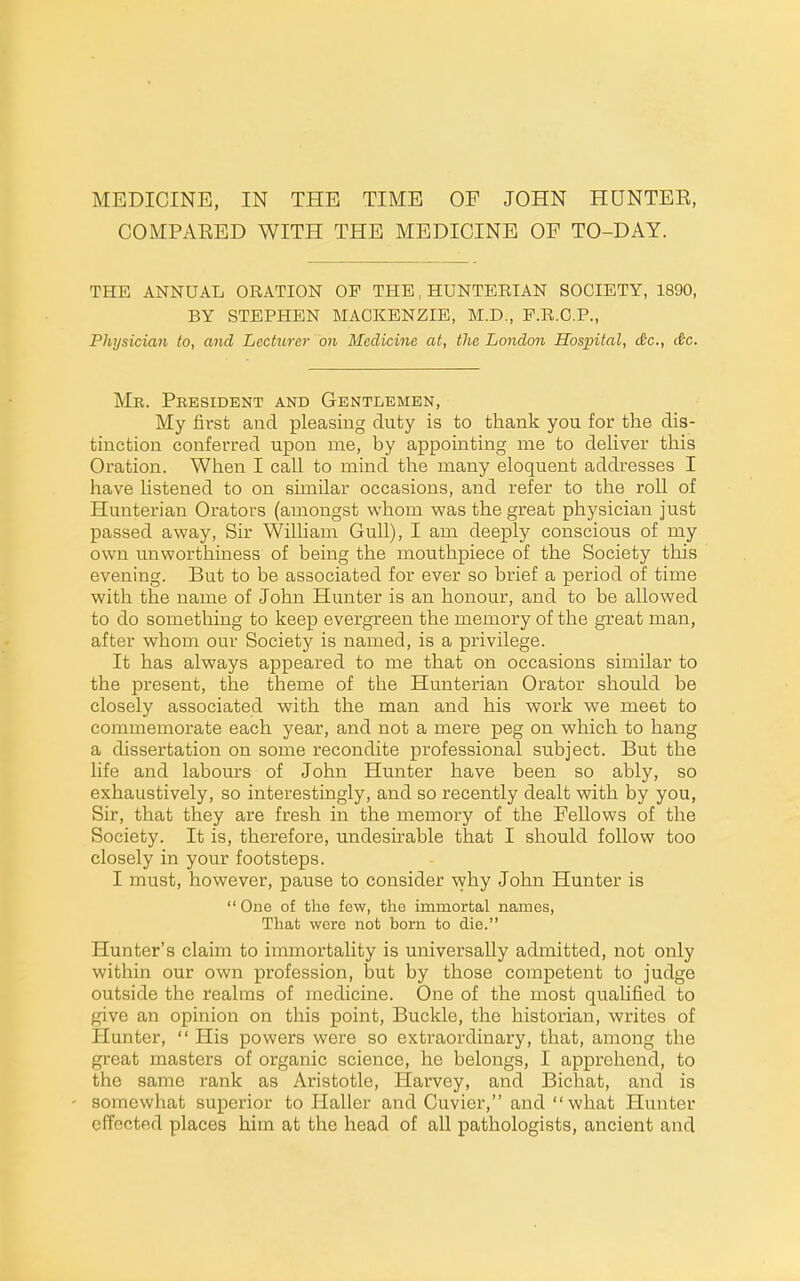 MEDICINE, IN THE TIME OF JOHN HUNTER, COMPARED WITH THE MEDICINE OF TO-DAY. THE ANNUAL ORATION OP THE, HUNTERIAN SOCIETY, 1890, BY STEPHEN MACKENZIE, M.D., P.R.C.P., Physician to, and Lecturer on Medicine at, the London Hospital, dtc, dc. Mb. President and Gentlemen, My first and pleasing duty is to thank you for the dis- tinction conferred upon me, by appointing me to deHver this Oration. When I call to mind the many eloquent addresses I have listened to on similar occasions, and refer to the roll of Hunterian Orators (amongst whom was the great physician just passed away, Sir William Gull), I am deeply conscious of my own unworthiness of being the mouthpiece of the Society this evening. But to be associated for ever so brief a period of time with the name of John Hunter is an honour, and to be allowed to do something to keep evergreen the memory of the great man, after whom our Society is named, is a privilege. It has always appeared to ixie that on occasions similar to the present, the theme of the Hunterian Orator should be closely associated with the man and his work we meet to commemorate each year, and not a mere peg on which to hang a dissertation on some recondite professional subject. But the life and labours of John Hunter have been so ably, so exhaustively, so interestingly, and so recently dealt with by you, Sir, that they are fresh in the memory of the Fellows of the Society. It is, therefore, undesirable that I should follow too closely in your footsteps. I must, however, pause to consider why John Hunter is One of the few, the immortal names. That were not born to die. Hunter's claim to immortality is universally admitted, not only within our own profession, but by those competent to judge outside the realms of medicine. One of the most qualified to give an opinion on this point, Buckle, the historian, writes of Hunter,  His powers were so extraordinary, that, among the great masters of organic science, he belongs, I apprehend, to the same rank as Aristotle, Harvey, and Bichat, and is somewhat superior to Haller and Cuvier, and what Hunter effected places him at the head of all pathologists, ancient and