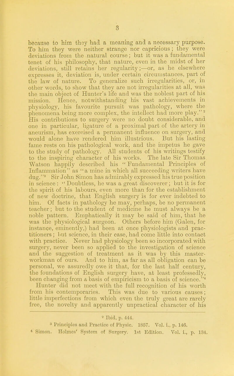 because to him they had a meaning and a necessary purpose. To him they were neither strange nor capricious ; they were deviations from the natural course; but it was a fundamental tenet of his philosophy, that nature, even in the midst of her deviations, still retains her regularity ;—or, as he elsewhere expresses it, deviation is, under certain circumstances, part of the law of nature. To generalize such irregularities, or, in other words, to show that they are not irregularities at all, was the main object of Hunter's life and was the noblest part of his mission. Hence, notwithstanding his vast achievements in physiology, his favourite pursuit was pathology, where the phenomena being more complex, the intellect had more play. ^ His contributions to surgery were no doubt considerable, and one in particular, ligature of a proximal part of the artery in aneurism, has exercised a permanent influence on surgery, and would alone have rendered him illustrious. But his lasting fame rests on his pathological work, and the impetus he gave to the study of pathology. All students of his writings testify to the inspiring character of his works. The late Sir Thomas Watson happily described his  Fundamental Principles of Inflammation as a mine in which all succeeding writers have dug.^ Sir John Simon has admirably expressed his true position in science :  Doubtless, he was a great discoverer ; but it is for the spirit of his labours, even more than for the establishment of new doctrine, that English surgery is for ever indebted to him. Of facts in pathology he may, perhaps, be no permanent teacher; but to the student of medicine he must always be a noble pattern. Emphatically it may be said of him, that he was the physiological surgeon. Others before him (Galen, for instance, eminently,) had been at once physiologists and prac- titioners ; liut science, in their case, had come little into contact with practice. Never had physiology been so incorporated with surgery, never been so applied to the investigation of science and the suggestion of treatment as it was by this master- workman of ours. And to him, as far as all obligation can be personal, we assuredly owe it that, for the last half century, the foundations of English surgery have, at least professedly, been changing from a basis of empiricism to a basis of science.^ Hunter did not meet with the full recognition of his worth from his contemporaries. This was due to various causes; little imperfections from which even the truly great are rarely free, the novelty and apparently unpractical character of his 2 Ibid, p. 444. 3 Principles and Practice of Physic. 1857. Vol. i., p. 146. Simon. Plolmcs' System of Surgery. 1st Edition. Vol. i., p. 1.34.