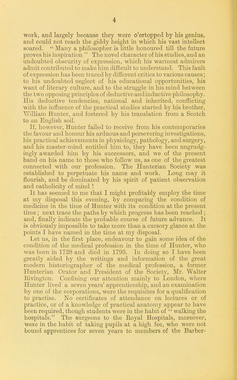 work, and largely because they were o'ertopped by his genius, and could not reach the giddy height in which his vast intellect soared.  Many a philosopher is little honom-ed till the future proves his inspiration. The novel character of his studies, and an undoubted obscurity of expression, which his warmest admirers admit contributed to make him difficult to understand. This fault of expression has been traced by different critics to various causes; to his undoubted neglect of his educational opportunities, his want of literary culture, and to the struggle in his mind between the two opposing principles of deductive and inductive philosophy. His deductive tendencies, national and inherited, conflicting with the influence of the practical studies started by his brother, William Hunter, and fostered by his translation from a Scotch to an English soil. If, however. Hunter failed to receive from his contemporaries the favour and honour his arduous and persevering investigations, his practical achievements in physiology, pathology, and surgery, and his master-mind entitled him to, they have been ungrudg- ingly awarded him by his successors, and we of the present hand on his name to those who follow us, as one of the greatest connected with our profession. The Hunterian Society was estabhshed to perpetuate his name and work. Long may it flourish, and be dominated by his spirit of patient observation and catholicity of mind ! It has seemed to me that I might profitably employ the time at my disposal this evening, by comparing the condition of medicine in the time of Hunter with its condition at the present time ; next trace the paths by which progress has been reached ; and, finally indicate the probable course of future advance. It is obviously impossible to take more than a cursory glance at the points I have named in the time at my disposal. Let us, in the first place, endeavour to gain some idea of the condition of the medical profession in the time of Hunter, who was born in 1728 and died in 1793. In doing so I have been greatly aided by the writings and information of the great modern historiographer of the medical profession, a former Hunterian Orator and President of the Society, Mr. Walter Rivington. Confining our attention mainly to London, where Hunter lived a seven years' apprenticeship, and an examination by one of the corporations, were the requisites for a qualification to practise. No certificates of attendance on lectures or of practice, or of a knowledge of practical anatomy appear to have been required, though students were in the habit of  walking the hospitals. The surgeons to the Royal Hospitals, moreover, were in the habit of taking pupils at a high fee, who were not bound apprentices for seven years to members of the Barber-