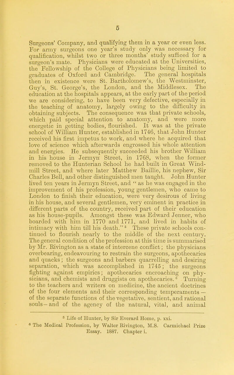 Surgeons' Company, and qualifying them in a year or even less. For army surgeons one year's study only was necessary for qualification, whilst two or three months' study sufficed for a surgeon's mate. Physicians were educated at the Universities, the Fellowship of the College of Physicians being limited to graduates of Oxford and Cambridge. The general hospitals then in existence were St. Bartholomew's, the Westminster, Guy's, St. George's, the London, and the Middlesex. The education at the hospitals appears, at the early part of the period we are considering, to have been very defective, especially in the teaching of anatomy, largely owing to the difficulty in obtaining subjects. The consequence was that private schools, which paid special attention to anatomy, and were more energetic in getting bodies, flourished. It was at the private school of William Hunter, established in 1746, that John Hunter received his first impetus to work, and where he acquired that love of science which afterwards engrossed his whole attention and energies. He subsequently succeeded his brother William in his house in Jermyn Street, in 176.8, when the former removed to the Hunterian School he had built in Great Wind- mill Street, and where later Matthew Baillie, his nephew, Sir Charles Bell, and other distinguished men taught. John Hunter Uved ten years in Jermyn Street, and as he was engaged in the improvement of his profession, young gentlemen, who came to London to finish their education, were very desirous of living in his house, and several gentlemen, very eminent in practice in different parts of the country, received part of their education as his house-pupils. Amongst these was Edward Jenner, who boarded with him in 1770 and 1771, and lived in habits of intimacy with him till his death. ^ These private schools con- tinued to flourish nearly to the middle of the next century. The general condition of the profession at this time is summarised by Mr. Eivington as a state of intercene conflict; the physicians overbearing, endeavouring to restrain the surgeons, apothecaries and quacks ; the surgeons and barbers quarrelling and desiring separation, which was accomplished in 1745; the surgeons fighting against empirics; apothecaries encroaching on phy- sicians, and chemists and druggists on apothecaries. Turning to the teachers and writers on medicine, the ancient doctrines of the four elements and their corresponding temperaments — of the separate functions of the vegetative, sentient, and rational souls—and of the agency of the natural, vital, and animal ^ Life of Hunter, by Sir Everard Home, p. xxi. 8 The Medical Profession, by Walter Rivington, M.S. Carmicliael Prize Essay. 1887. Chapter i.