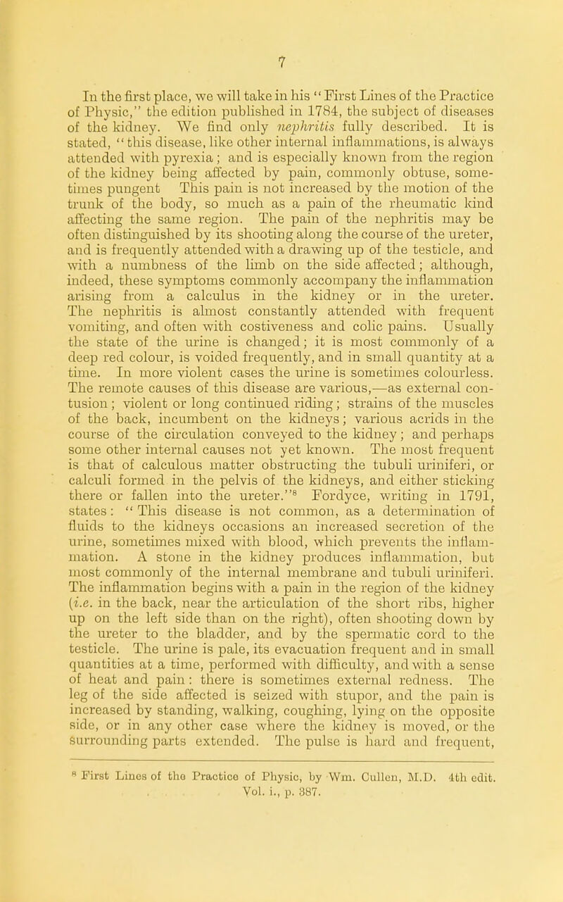 In the first place, we will take in his  First Lines of the Practice of Physic, the edition published in 1784, the subject of diseases of the kidney. We find only nephritis fully described. It is stated,  this disease, like other internal inflammations, is always attended with pyrexia ; and is especially known from the region of the kidney being affected by pain, commonly obtuse, some- times pungent This pain is not increased by the motion of the trunk of the body, so much as a pain of the rheumatic kind affecting the same region. The pain of the nephritis may be often distinguished by its shooting along the course of the ureter, and is frequently attended with a drawing up of the testicle, and with a numbness of the limb on the side affected; although, indeed, these symptoms commonly accompany the inflammation arising from a calculus in the kidney or in the ureter. The nephritis is almost constantly attended with frequent vomiting, and often with costiveness and colic pains. Usually the state of the urine is changed; it is most commonly of a deep red colour, is voided frequently, and in small quantity at a time. In more violent cases the urine is sometimes colourless. The remote causes of this disease are various,—as external con- tusion ; violent or long continued riding; strains of the muscles of the back, incumbent on the kidneys; various acrids in the course of the circulation conveyed to the kidney; and perhaps some other internal causes not yet known. The most frequent is that of calculous matter obstructing the tubuli uriniferi, or calculi formed in the pelvis of the kidneys, and either sticking there or fallen into the ureter.^ Fordyce, writing in 1791, states :  This disease is not common, as a determination of fluids to the kidneys occasions an increased secretion of the urine, sometimes mixed with blood, which prevents the inflam- mation. A stone in the kidney produces inflammation, but most commonly of the internal membrane and tubuli uriniferi. The inflammation begins with a pain in the region of the kidney {i.e. in the back, near the articulation of the short ribs, higher up on the left side than on the right), often shooting down by the ureter to the bladder, and by the spermatic cord to the testicle. The urine is pale, its evacuation frequent and in small quantities at a time, performed with difficulty, and with a sense of heat and pain: there is sometimes external redness. The leg of the side affected is seized with stupor, and the pain is increased by standing, walking, coughing, lying on the opposite aide, or in any other case where the kidney is moved, or the surrounding parts extended. The pulse is hard and frequent,  First Lines of tho Practice of Physic, by Wm. Cullcn, M.D. 4th edit. Vol. i., p. 387.