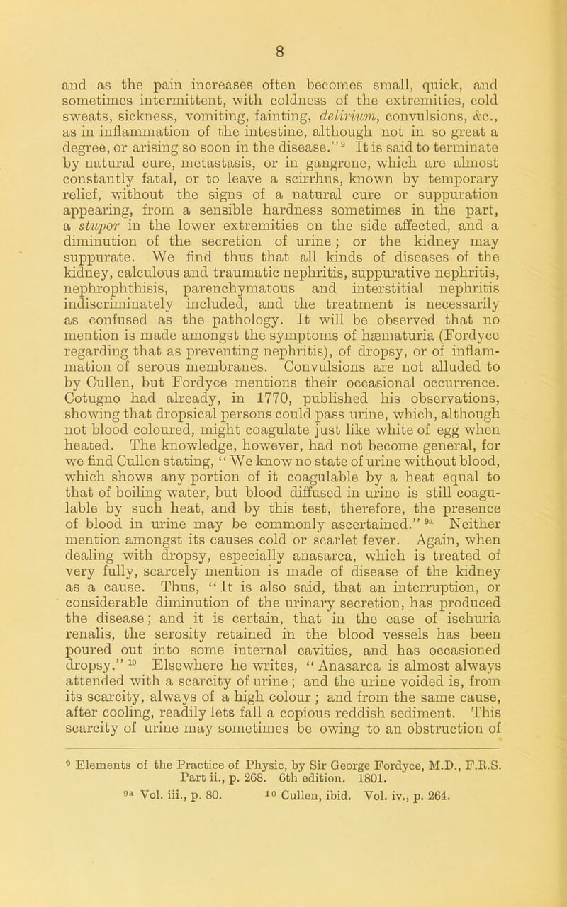 and as the pain increases often becomes small, quick, and sometimes intermittent, with coldness of the extremities, cold sweats, sickness, vomiting, fainting, delirium, convulsions, &c., as in inflammation of the intestine, although not in so great a degree, or arising so soon in the disease. It is said to terminate by natural cure, metastasis, or in gangrene, which are almost constantly fatal, or to leave a scirrhus, known by temporary relief, without the signs of a natural cure or suppuration appearing, from a sensible hardness sometimes in the part, a stupor in the lower extremities on the side affected, and a diminution of the secretion of urine; or the kidney may suppurate. We find thus that all kinds of diseases of the kidney, calculous and traumatic nephritis, suppurative nephritis, nephrophthisis, parenchymatous and interstitial nephritis indiscriminately included, and the treatment is necessarily as confused as the pathology. It will be observed that no mention is made amongst the symptoms of haematuria (Fordyce regarding that as preventing nephritis), of dropsy, or of inflam- mation of serous membranes. Convulsions are not alluded to by Cullen, but Fordyce mentions their occasional occurrence. Cotugno had already, in 1770, published his observations, showing that dropsical persons could pass urine, which, although not blood coloured, might coagulate just like white of egg when heated. The knowledge, however, had not become general, for we find Cullen stating, We know no state of urine without blood, which shows any portion of it coagulable by a heat equal to that of boiling water, but blood diffused in urine is still coagu- lable by such heat, and by this test, therefore, the presence of blood in urine may be commonly ascertained. Neither mention amongst its causes cold or scarlet fever. Again, when dealing with dropsy, especially anasarca, which is treated of very fully, scarcely mention is made of disease of the kidney as a cause. Thus, It is also said, that an interruption, or considerable diminution of the urinary secretion, has produced the disease; and it is certain, that in the case of ischuria renalis, the serosity retained in the blood vessels has been poured out into some internal cavities, and has occasioned dropsy.^ Elsewhere he writes, Anasarca is almost always attended with a scarcity of urine ; and the urine voided is, from its scarcity, always of a high colour ; and from the same cause, after cooling, readily lets fall a copious reddish sediment. This scarcity of urine may sometimes be owing to an obstruction of 0 Elements of the Practice of Physic, by Sir George Fordyce, M.D., P.E.S. Part ii., p. 268. 6th edition. 1801. 0 Vol. iii., p. 80.  Cullen, ibid. Vol. iv., p. 264.