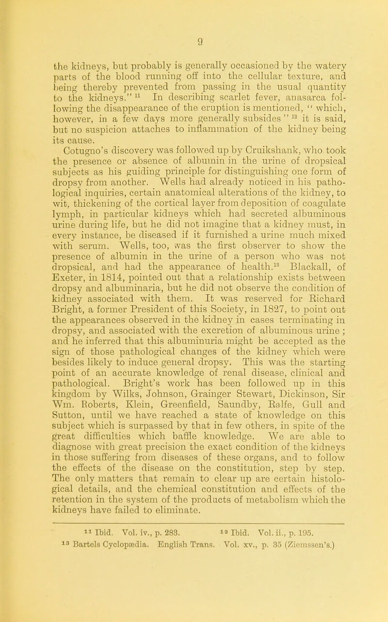 the kidneys, but probably is generally occasioned by the watery parts of the blood I'unning off into the cellular texture, and heing thereby prevented from jjft-ssing in the usual quantity to the kidneys.  In describing scarlet fever, anasarca fol- lowing the disappearance of the eruption is mentioned,  which, however, in a few days more generally subsides  it is said, but no suspicion attaches to inflammation of the kidney being its cause. Cotugno's discovery was followed up by Cruikshank, who took the presence or absence of albumin in the urine of dropsical subjects as his guiding principle for distinguishing one form of dropsy from another. Wells had already noticed in his patho- logical inquiries, certain anatomical alterations of the kidney, to wit, thickening of the cortical layer from deposition of coagulate lymph, in particular kidneys which had secreted albuminous urine during life, but he did not imagine that a kidney must, in every instance, be diseased if it furnished a urine much mixed with serum. Wells, too, was the first observer to show the presence of albumin in the urine of a person who was not dropsical, and had the appearance of health.^' Blackall, of Exeter, in 1814, pointed out that a relationship exists between dropsy and albuminaria, but he did not observe the condition of kidney associated with them. It was reserved for Richard Bright, a former President of this Society, in 1827, to point out the appearances observed in the kidney in cases terminating in dropsy, and associated with the excretion of albuminous urine; and he inferred that this albuminuria might be accepted as the sign of those pathological changes of the kidney which were besides likely to induce general dropsy. This was the starting point of an accurate knowledge of renal disease, clinical and pathological. Bright's work has been followed up in this kingdom by Wilks, Johnson, Grainger Stewart, Dickinson, Sir Wm. Eoberts, Klein, Greenfield, Saundby, Ealfe, Gull and Sutton, until we have reached a state of knowledge on this subject which is surpassed by that in few others, in spite of the great difficulties which baffle knowledge. We are able to diagnose with great precision the exact condition of the kidneys in those suffering from diseases of these organs, and to follow the effects of the disease on the constitution, step by step. The only matters that remain to clear up are certain histolo- gical details, and the chemical constitution and effects of the retention in the system of the products of metabolism which the kidneys have failed to eliminate. 11 Ibid. Vol. iv., p. 283. la Ibid. Vol. ii., p. 195. 18 Battels CyclopEcdia. English Trans. Vol. xv., p. 35 (Ziomsson's.)