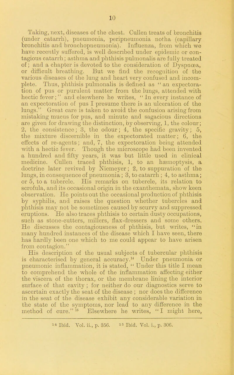 Taking, next, diseases of the chest. Cullen treats of bronchitis (under catarrh), pneumonia, peripneumonia notha (capillary bronchitis and bronchopneumonia). Influenza, from which we have recently suffered, is well described under epidemic or con- tagious catarrh; asthma and phthisis pulmonalis are fully treated of; and a chapter is devoted to the consideration of Dyspnoea, or difficult breathing. But we find the recognition of the various diseases of the lung and heart very confused and incom- plete. Thus, phthisis pulmonalis is defined as an expectora- tion of pus or purulent matter from the lungs, attended with hectic fever ;  and elsewhere he writes,  in every instance of an expectoration of pus I presume there is an ulceration of the lungs. Great care is taken to avoid the confusion arising from mistaking mucus for pus, and minute and sagacious directions are given for drawing the distinction, by observing, 1, the colour; 2, the consistence; 3, the odour; 4, the specific gravity; 5, the mixture discernible in the expectorated matter; 6, the effects of re-agents; and, 7, the expectoration being attended with a hectic fever. Though the microscope had been invented a hundred and fifty years, it was but little used in clinical medicine. Cullen traced phthisis, 1, to an hjemoptysis, a doctrine later revived by Niemeyer; 2, to suppuration of the lungs, in consequence of pneumonia ; 3, to catarrh ; 4, to asthma; or 5, to a tubercle. His remarks on tubercle, its relation to scrofula, and its occasional origin in the exanthemata, show keen observation. He points out the occasional production of phthisis by syphilis, and raises the question whether tubercles and phthisis may not be sometimes caused by scurvy and suppressed eruptions. He also traces phthisis to certain dusty occupations, such as stone-cutters, millers, fiax-dressers and some others. He discusses the contagiousness of phthisis, but writes, in many hundred instances of the disease which I have seen, there has hardly been one which to me could appear to have arisen from contagion. His description of the usual subjects of tubercular phthisis is characterised by general accuracy. Under pneumonia or pneumonic inflammation, it is stated,  Under this title I mean to comprehend the whole of the inflammation affecting either the viscera of the thorax, or the membrane lining the interior surface of that cavity ; for neither do our diagnostics serve to ascertain exactly the seat of the disease ; nor does the difference in the seat of the disease exhibit any considerable variation in the state of the symptoms, nor lead to any difference in the method of cure. Elsewhere he writes, I might here,