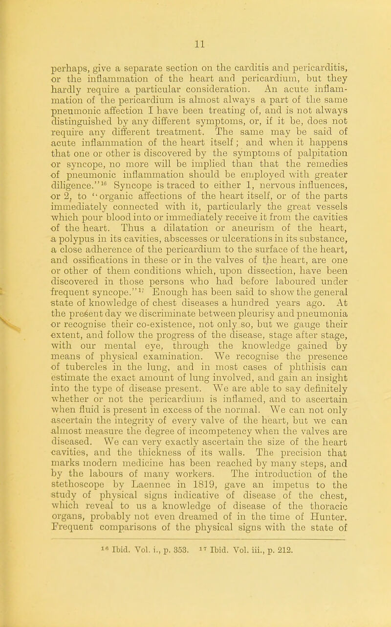 perhaps, give a separate section on the carditis and pericarditis, or the inflammation of the heart and pericardium, hut they hardly require a particular consideration. An acute inflam- mation of the pericardium is almost always a part of the same pneumonic affection I have been treating of, and is not always distinguished by any different symptoms, or, if it be, does not require any different treatment. The same may be said of acute inflammation of the heart itself; and when it happens that one or other is discovered by the symptoms of palpitation or syncope, no more will be implied than that the remedies of pneumonic inflammation should be eniployed with greater diligence.^ Syncope is traced to either 1, nervous influences, or 2, to ''organic affections of the heart itself, or of the parts immediately connected with it, particularly the great vessels which pour blood into or immediately receive it from the cavities of the heart. Thus a dilatation or aneurism of the heart, a polypus in its cavities, abscesses or ulcerations in its substance, a close adherence of the pericardium to the surface of the heart, and ossifications in these or in the valves of the heart, are one or other of them conditions which, upon dissection, have been discovered in those persons who had before laboured under frequent syncope.^' Enough has been said to show the general state of knowledge of chest diseases a hundred years ago. At the present day we discriminate between pleurisy and pneumonia or recognise their co-existence, not only so, but we gauge their extent, and follow the progress of the disease, stage after stage, with our mental eye, through the knowledge gained by means of physical examination. We recognise the presence of tubercles in the lung, and in most cases of phthisis can estimate the exact amount of lung involved, and gain an insight into the type of disease present. We are able to say definitely whether or not the pericardium is inflamed, and to ascertain when fluid is present in excess of the normal. We can not only ascertain the integrity of every valve of the heart, but we can almost measure the degree of incompetency when the valves are diseased. We can very exactly ascertain the size of the heart cavities, and the thickness of its walls. The precision that mai'ks modern medicine has been reached by many steps, and by the labours of many workers. The introduction of the stethoscope by Laennec in 1819, gave an impetus to the study of physical signs indicative of disease of the chest, which reveal to us a knowledge of disease of the thoracic organs, probably not even dreamed of in the time of Hunter. Frequent comparisons of the physical signs with the state of