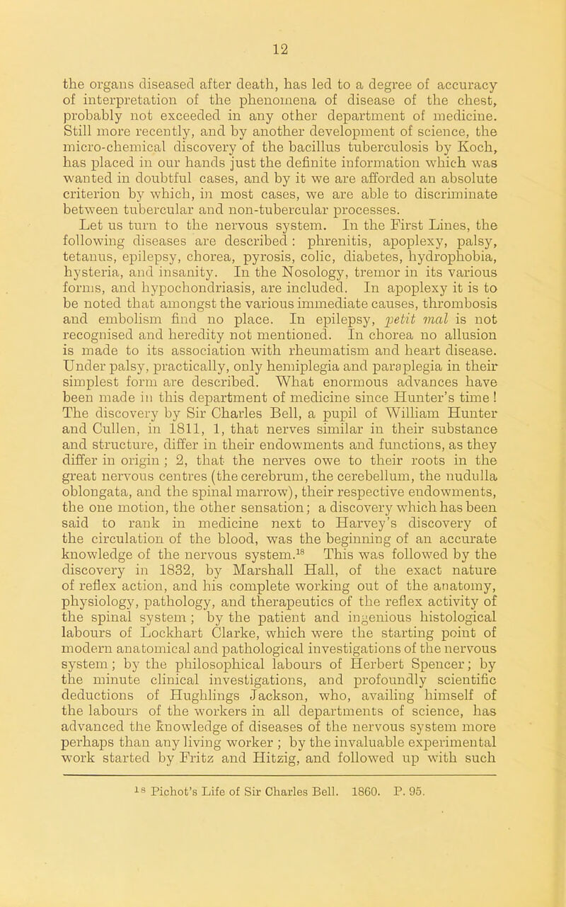 the organs diseased after death, has led to a degree of accuracy of interpretation of the phenomena of disease of the chest, probably not exceeded in any other department of medicine. Still more recently, and by another development of science, the micro-chemical discovery of the bacillus tuberculosis by Koch, has placed in our hands just the definite information which was wanted in doubtful cases, and by it we are afforded an absolute criterion by which, in most cases, we are able to discriminate between tubercular and non-tubercular processes. Let us turn to the nervous system. In the First Lines, the following diseases are described: phrenitis, apoplexy, palsy, tetanus, epilepsy, chorea, pyrosis, colic, diabetes, hydrophobia, hysteria, and insanity. In the Nosology, tremor in its various forms, and hypochondriasis, are included. In apoplexy it is to be noted that amongst the various immediate causes, thrombosis and embolism find no place. In epilepsy, jjeiii 7nal is not recognised and heredity not mentioned. In chorea no allusion is made to its association with rheumatism and heart disease. Under palsy, practically, only hemiplegia and paraplegia in their simplest form are described. What enormous advances have been made in this department of medicine since Hunter's time ! The discovery by Sir Charles Bell, a pupil of William Hunter and Cullen, in 1811, 1, that nerves similar in their substance and structure, differ in their endowments and functions, as they differ in origin ; 2, that the nerves owe to their roots in the great nervous centres (the cerebrum, the cerebellum, the nuduUa oblongata, and the spinal marrow), their respective endowments, the one motion, the other sensation; a discovery which has been said to rank in medicine next to Harvey's discovery of the circulation of the blood, was the beginning of an accurate knowledge of the nervous system.This was followed by the discovery in 1832, by Marshall Hall, of the exact nature of reflex action, and his complete working out of the anatomy, physiology, pathology, and therapeutics of the reflex activity of the spinal system ; by the patient and ingenious histological labours of Lockhart Clarke, which were the starting point of modern anatomical and pathological investigations of the nervous system; by the philosophical labours of Herbert Spencer; by the minute clinical investigations, and profoundly scientific deductions of Hughlings Jackson, who, availing himself of the labours of the workers in all departments of science, has advanced the knowledge of diseases of the nervous system more perhaps than any living worker ; by the invaluable experimental work started by Fritz and Hitzig, and followed up with such 18 Pichot's Life of Sir Charles Bell. 1860. P. 95.