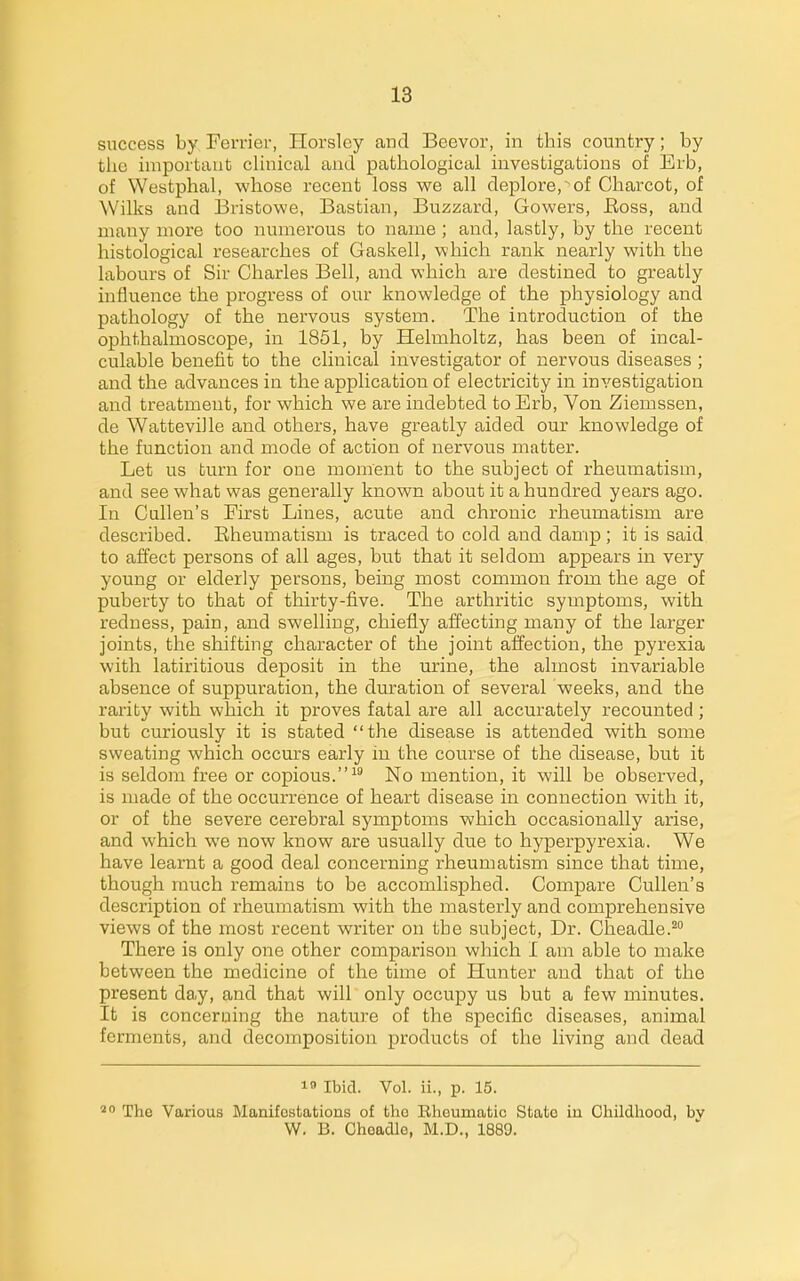 success by Ferrier, Horslcy and Beevor, in this country; by the important clinical and pathological investigations of Erb, of Westphal, whose recent loss we all deplore,of Charcot, of Wilks and Bristowe, Bastian, Buzzard, Gowers, Boss, and many more too numerous to name ; and, lastly, by the recent histological researches of Gaskell, which rank nearly with the labours of Sir Charles Bell, and which are destined to greatly influence the progress of our knowledge of the physiology and pathology of the nervous system. The introduction of the ophthalmoscope, in 1851, by Helmholtz, has been of incal- culable benefit to the clinical investigator of nervous diseases ; and the advances in the application of electricity in investigation and treatment, for which we are indebted to Erb, Von Ziemssen, de Watteville and others, have greatly aided our knowledge of the function and mode of action of nervous matter. Let us turn for one moment to the subject of rheumatism, and see what was generally known about it ahundi-ed years ago. In Calien's First Lines, acute and chronic rheumatism are described. Eheumatism is traced to cold and damp ; it is said to affect persons of all ages, but that it seldom appears in very young or elderly persons, being most common from the age of puberty to that of thirty-five. The arthritic symptoms, with redness, pain, and swelling, chiefly affecting many of the larger joints, the shifting character of the joint affection, the pyrexia with latiritious deposit in the urine, the almost invariable absence of suppuration, the duration of several weeks, and the rarity with which it proves fatal are all accurately recounted; but curiously it is stated the disease is attended with some sweating which occurs early in the course of the disease, but it is seldom free or copious.No mention, it will be observed, is made of the occurrence of heart disease in connection with it, or of the severe cerebral symptoms which occasionally arise, and which we now know are usually due to hyperpyrexia. We have learnt a good deal concerning rheumatism since that time, though much remains to be accomlisphed. Compare Cullen's description of rheumatism with the masterly and comprehensive views of the most recent writer on the subject, Dr. Cheadle.^ There is only one other comparison which I am able to make between the medicine of the time of Hunter and that of the present day, and that will only occupy us but a few minutes. It is concerning the nature of the specific diseases, animal ferments, and decomposition products of the living and dead 1 Ibid. Vol. ii., p. 15. The Various Manifestations of tlio Elioumatic State in Childliood, by W. B. Choadle, M.D., 1889.