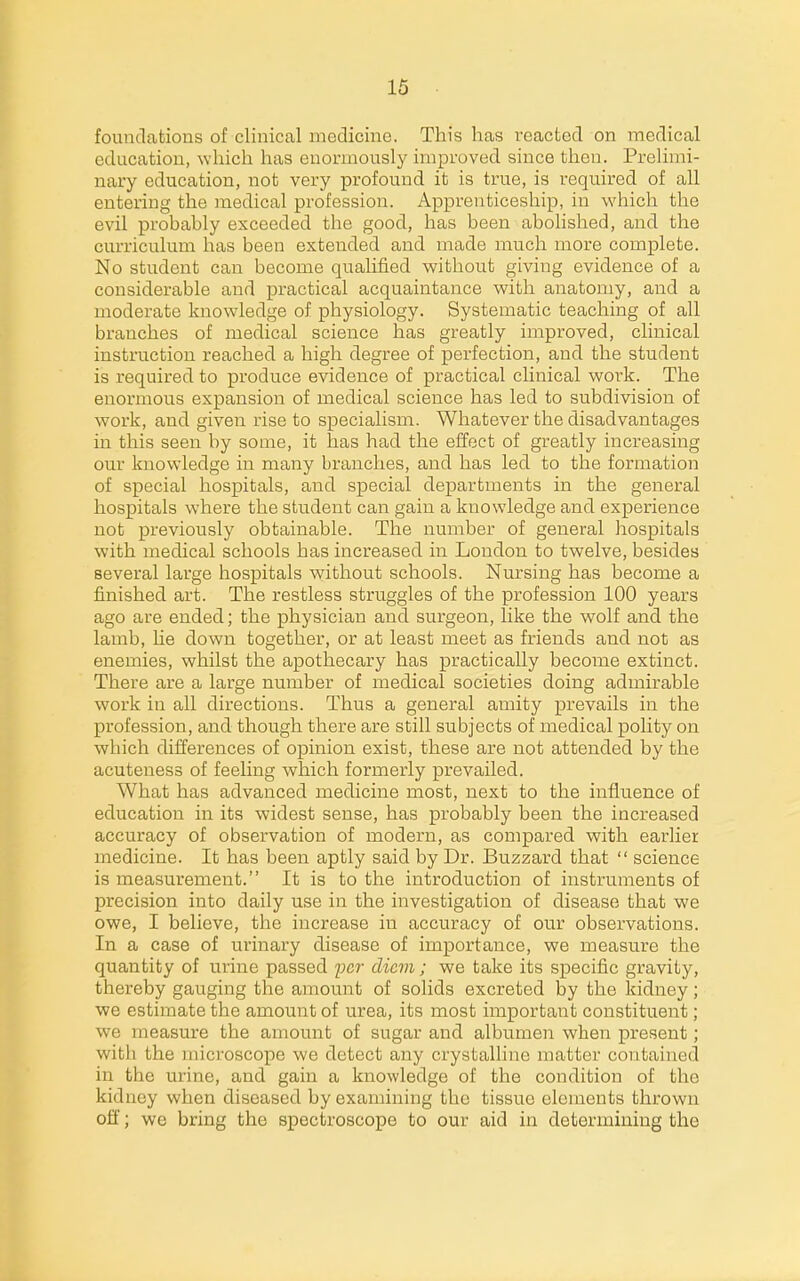 foundations of clinical medicine. This has reacted on medical education, which has enormously improved since then. Prelimi- nary education, not very profound it is true, is required of all entering the medical profession. Apprenticeship, in which the evil probably exceeded the good, has been abohshed, and the curriculum has been extended and made much more complete. No student can become qualified without giving evidence of a considerable and practical acquaintance with anatomy, and a moderate knowledge of physiology. Systematic teaching of all branches of medical science has greatly improved, clinical instruction reached a high degree of perfection, and the student is required to produce evidence of practical clinical woi-k. The enormous expansion of medical science has led to subdivision of work, and given rise to specialism. Whatever the disadvantages in this seen by some, it has had the eEact of greatly increasing our knowledge in many branches, and has led to the formation of special hospitals, and special departments in the general hospitals where the student can gain a knowledge and experience not previously obtainable. The number of general hospitals with medical schools has increased in London to twelve, besides several large hospitals without schools. Nursing has become a finished art. The restless struggles of the profession 100 years ago are ended; the physician and surgeon, like the wolf and the lamb, he down together, or at least meet as friends and not as enemies, whilst the apothecary has practically become extinct. There are a large number of medical societies doing admirable work in all directions. Thus a general amity prevails in the profession, and though there are still subjects of medical pohty on which differences of opinion exist, these are not attended by the acuteness of feeling which formerly prevailed. What has advanced medicine most, next to the influence of education in its widest sense, has probably been the increased accuracy of observation of modern, as compared with earlier medicine. It has beeia aptly said by Dr. Buzzard that  science is measurement. It is to the introduction of instruments of precision into daily use in the investigation of disease that we owe, I believe, the increase in accuracy of our observations. In a case of urinary disease of importance, we measure the quantity of urine passed i^cr diem; we take its specific gravity, thereby gauging the amount of solids excreted by the kidney; we estimate the amount of urea, its most important constituent ; we measure the amount of sugar and albumen when present; with the microscope we detect any crystalline matter contained in the urine, and gain a knowledge of the condition of the kidney when diseased by examining the tissue elements thrown off; we bring the spectroscope to our aid in determining the