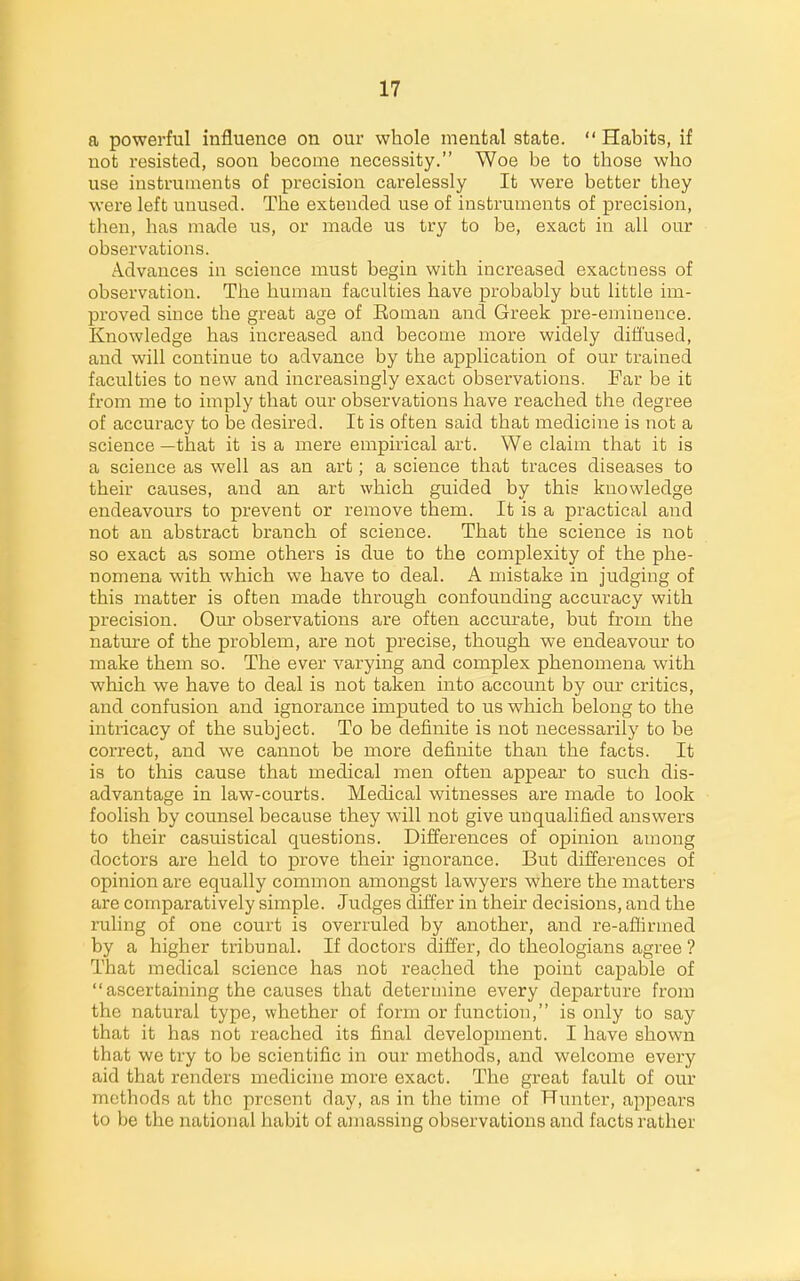 a powerful influence on our whole mental state. Habits, if not resisted, soon become necessity. Woe be to those who use instruments of precision carelessly It were better they were left unused. The extended use of instruments of precision, tlien, has made us, or made us try to be, exact in all our observations. Advances in science must begin with increased exactness of observation. The human faculties have probably but little im- proved since the great age of Eonian and Greek pre-eminence. Knowledge has increased and become more widely diffused, and will continue to advance by the application of our trained faculties to new and increasingly exact observations. Far be it from me to imply that our observations have reached the degree of accuracy to be desired. It is often said that medicine is not a science —that it is a mere empirical art. We claim that it is a science as well as an art; a science that traces diseases to their causes, and an art which guided by this knowledge endeavours to prevent or remove them. It is a practical and not an abstract branch of science. That the science is not so exact as some others is due to the complexity of the phe- nomena with which we have to deal. A mistake in judging of this matter is often made through confounding accuracy with precision. Our observations are often accurate, but from the nature of the problem, are not precise, though we endeavour to make them so. The ever varying and complex phenomena with which we have to deal is not taken into account by our critics, and confusion and ignorance imputed to us which belong to the intricacy of the subject. To be definite is not necessarily to be correct, and we cannot be more definite than the facts. It is to this cause that medical men often appear to such dis- advantage in law-courts. Medical witnesses are made to look foolish by counsel because they will not give unqualified answers to their casuistical questions. Differences of opinion among doctors are held to prove their ignorance. But differences of opinion are equally common amongst lawyers where the matters are comparatively simple. Judges differ in their decisions, and the ruling of one court is overruled by another, and re-affirmed by a higher tribunal. If doctors differ, do theologians agree ? That medical science has not reached the point capable of ascertaining the causes that determine every departure from the natural type, whether of foi'm or function, is only to say that it has not reached its final development. I have shown that we try to be scientific in our methods, and welcome every aid that renders medicine more exact. The great fault of our methods at the present day, as in the time of Hunter, appears to be the national habit of amassing observations and facts rather