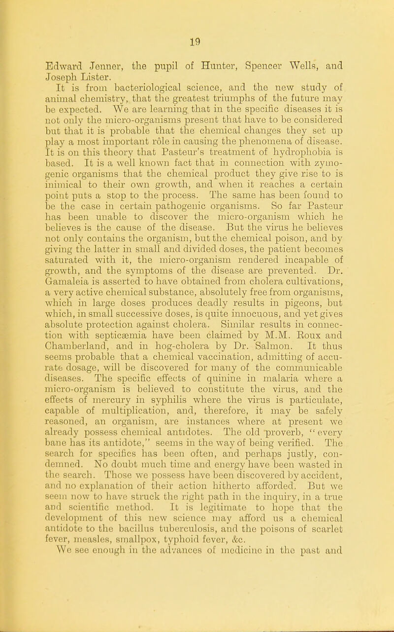 Edward Jenner, the pupil of Hunter, Spencer Wells, and Joseph Lister. It is from bacteriological science, and the new study of animal chemistry, that the greatest triumphs of the future may be expected. We are learning that in the specific diseases it is not only the micx'o-organisms present that have to be considered but that it is probable that the chemical changes they set up play a most important role in causing the phenomena of disease. It is on this theory that Pasteur's treatment of hydrophobia is based. It is a well known fact that in connection with zymo- genic organisms that the chemical product they give rise to is inimical to their own growth, and when it reaches a certain point puts a stop to the process. The same has been found to be the case in certain pathogenic organisms. So far Pasteur has been unable to discover the micro-organism which he believes is the cause of the disease. But the virus he believes not only contains the organism, but the chemical poison, and by giving the latter in small and divided doses, the patient becomes saturated with it, the micro-organism rendered incapable of growth, and the symptoms of the disease are prevented. Dr. Gamaleia is asserted to have obtained from cholera cultivations, a very active chemical substance, absolutely free from organisms, which in large doses produces deadly results in pigeons, but which, in small successive doses, is quite innocuous, and yet gives absolute protection against cholera. Similar results in connec- tion with septicaemia have been claimed by M.M. Eoux and Chamberland, and in hog-cholera by Dr. Salmon. It thus seems probable that a chemical vaccination, admitting of accu- rate dosage, will be discovered for many of the communicable diseases. The specific effects of quinine in inalaria where a micro-organism is believed to constitute the virus, and the effects of mercury in syphilis where the virus is particulate, capable of multiplication, and, therefore, it may be safely reasoned, an organism, are instances where at present we already possess chemical antidotes. The old proverb, every bane has its antidote, seems in the way of being verified. The search for specifics has been often, and perhaps justly, con- demned. No doubt much time and energy have been wasted in the search. Those we possess have been discovered by accident, and no explanation of their action hitherto afforded. But we seem now to have struck the right path in the inquiry, in a true and scientific method. It is legitimate to hope that the development of this new science may afford us a chemical antidote to the bacillus tuberculosis, and the poisons of scaiiet fever, measles, smallpox, typhoid fever, &c. We see enough in the advances of medicine in the past and