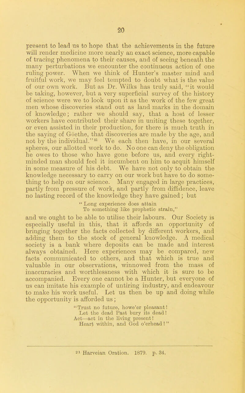 present to lead its to hope that the achievements in the future will render medicine more nearly an exact science, more capable of tracing phenomena to theu' causes, and of seeing beneath the many perturbations we encounter the continuous action of one ruling power. When we think of Hunter's master mind and fruitful work, we may feel tempted to doubt what is the value of our own work. But as Dr. VVilks has truly said, it would be taking, however, but a very superficial survey of the history of science were we to look upon it as the work of the few great men whose discoveries stand out as land marks in the domain of knowledge; rather we should say, that a host of lesser workers have contributed their share in uniting these together, or even assisted in their production, for there is much truth in the saying of Goethe, that discoveries are made by the age, and not by the individual.^^ We each then have, in our several spheres, our allotted work to do. No one can deny the obligation he owes to those who have gone before us, and every right- minded man should feel it incumbent on him to acquit himself in some measure of his debt. We have not only to obtain the knowledge necessary to carry on our work but have to do some- thing to help on our science. Many engaged in large practices, partly from pressure of work, and partly from diffidence, leave no lasting record of the knowledge they have gained; but  Long experience does attain To something like prophetic strain, and we ought to be able to utilise their labours. Our Society is especially useful in this, that it affords an opportunity of bringing together the facts collected by different workers, and adding them to the stock of general knowledge. A medical society is a bank where deposits can be made and interest always obtained. Here experiences may be compared, new facts communicated to others, and that which is true and valuable in our observations, winnowed from the mass of inaccuracies and worthlessness with which it is sure to be accompanied. Every one cannot be a Hunter, but everj'one of us can imitate his example of untiring industry, and endeavom' to make his work useful. Let us then be up and doing while the opportunity is afforded us;  Trust no future, howe'er pleasant! Let the dead Past bury its dead! Act—act in tlie living present! Heart within, and God o'erhead !  21 Harveian Oration. 1879. p. 34,