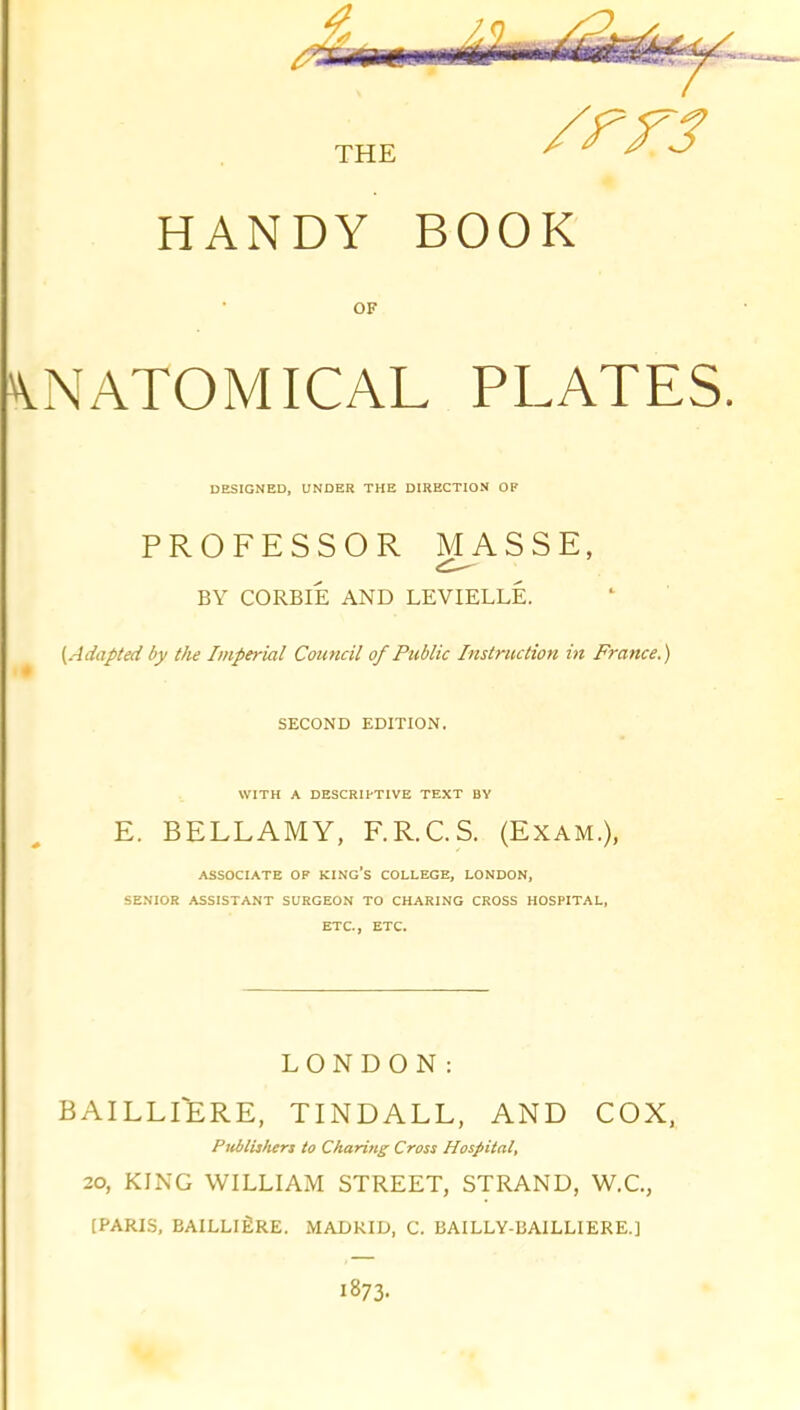 THE HANDY BOOK OF \NATOMICAL PLATES. DESIGNED, UNDER THE DIRECTION OF PROFESSOR MASSE, BY CORBIE AND LEVIELLE. [Adapted by the Imperial Council of Public Instruction in France.) SECOND EDITION. WITH A DESCRII-TIVE TEXT BY E. BELLAMY, F.R.C.S. (Exam.), ASSOCIATE OF KINg's COLLEGE, LONDON, SENIOR ASSISTANT SURGEON TO CHARING CROSS HOSPITAL, ETC., ETC. LONDON: BAILLfERE, TINDALL, AND COX, Ptiblishers to Charing Cross Hospital, 20, KING WILLIAM STREET, STRAND, W.C., [PARI.S, BAILLlfiRE. MADRID, C. I3AILLY-I3A1LLIERE.] 1873.