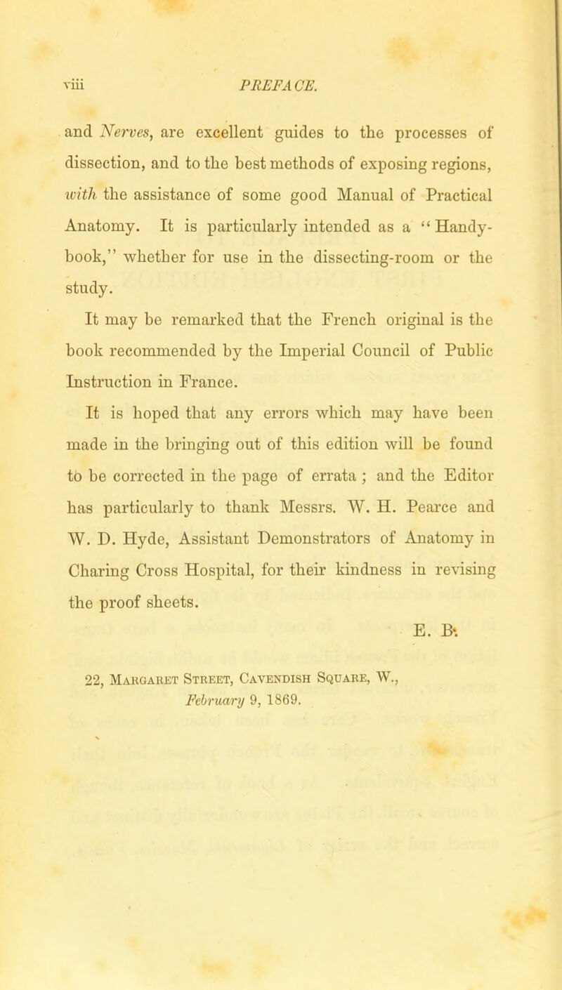 viii PREFACE. and Nerves, are excellent guides to the processes of dissection, and to the best methods of exposing regions, ivith the assistance of some good Manual of Practical Anatomy. It is particularly intended as a Handy- book, whether for use in the dissecting-room or the study. It may be remarked that the French original is the book recommended by the Imperial Council of Public Instruction in France. It is hoped that any errors which may have been made in the bringing out of this edition will be found to be corrected in the page of errata ; and the Editor has particularly to thank Messrs. W. H. Peai-ce and W. D. Hyde, Assistant Demonstrators of Anatomy in Charing Cross Hospital, for their kindness in revising the proof sheets. E. B«. 22, Makgabet Street, Cavendish Square, W., Februa/ry 9, 1869.