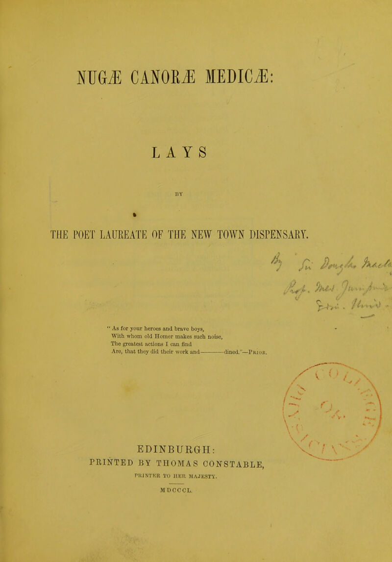 MGM CANORJ; MEDICiE: L A Y S BY THE POET LAUREATE OF THE NEW TOWN DISPENSARY. ' As for your heroes and brave boys, With whom old Homer makes such noise, The greatest iictions I can find Are, that they did their work and dined.—Priok. EDINBURGH: PRINTED BY THOMAS CONSTABLE, rUlNTKR TO HKR MAJE3T\'. MDCCCL.