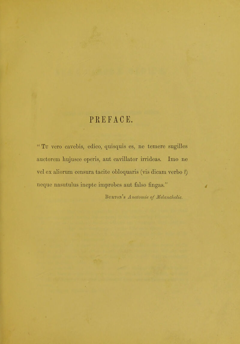 PREFACE.  Tu vero cavebis, edico, quisquis es, ne temere sugilles auctorem liujusce operis, aut cavillator irrideas. Imo ne vel ex aliorum censura tacite obloquaris (vis dicam verbo ?) neque nasutulus inepte improbes aut falso fingas. / Bdk,ton's Anatomie of Melancholie.