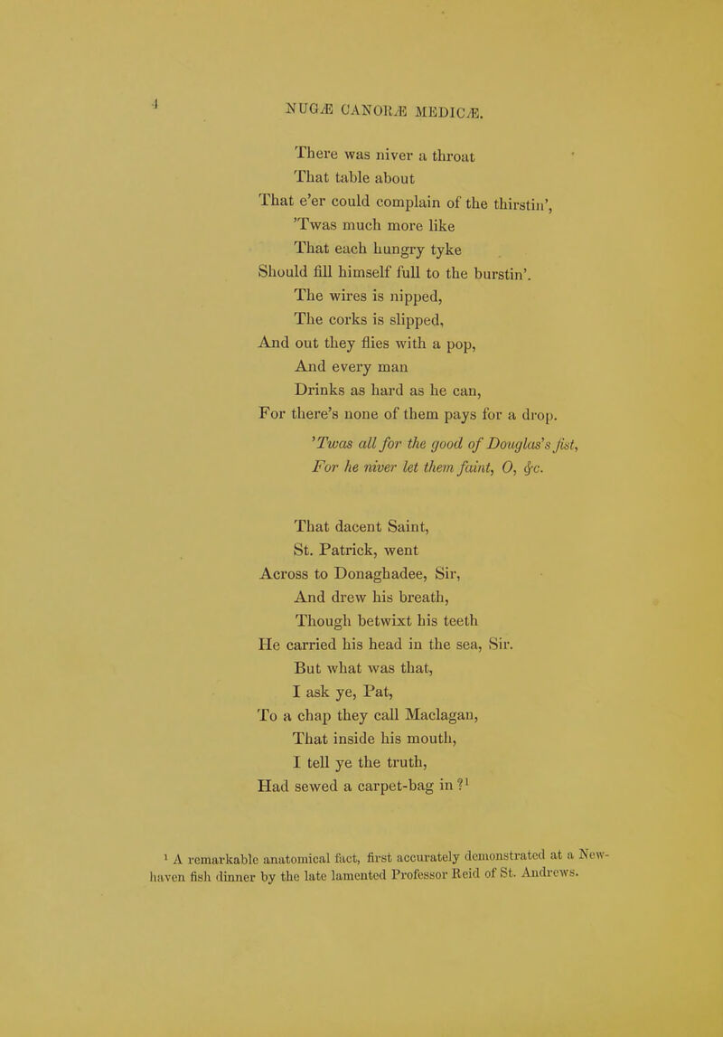 There was niver a throat That table about That e'er could complain of the thirstiii', 'Twas much more like That each hungry tyke Should fill himself fuU to the burstin'. The wires is nipped, The corks is slipped, And out they flies with a pop, And every man Drinks as hard as he can, For there's none of them pays for a drop. 'Twas all for the good of Douglas's Jist, For he niver let them faint, 0, ^c. That dacent Saint, St. Patrick, went Across to Donaghadee, Sir, And drevv his breath, Though betwixt his teeth He carried his head in the sea, Sir. But what was that, I ask ye, Pat, To a chap they call Maclagau, That inside his mouth, I tell ye the truth, Had sewed a carpet-bag in P 1 A vemarkable anatomical fact, first accm-ately clemonstratcd at a New- haven fish dinner by the late lamented Professor Reid of St. Andrcws.