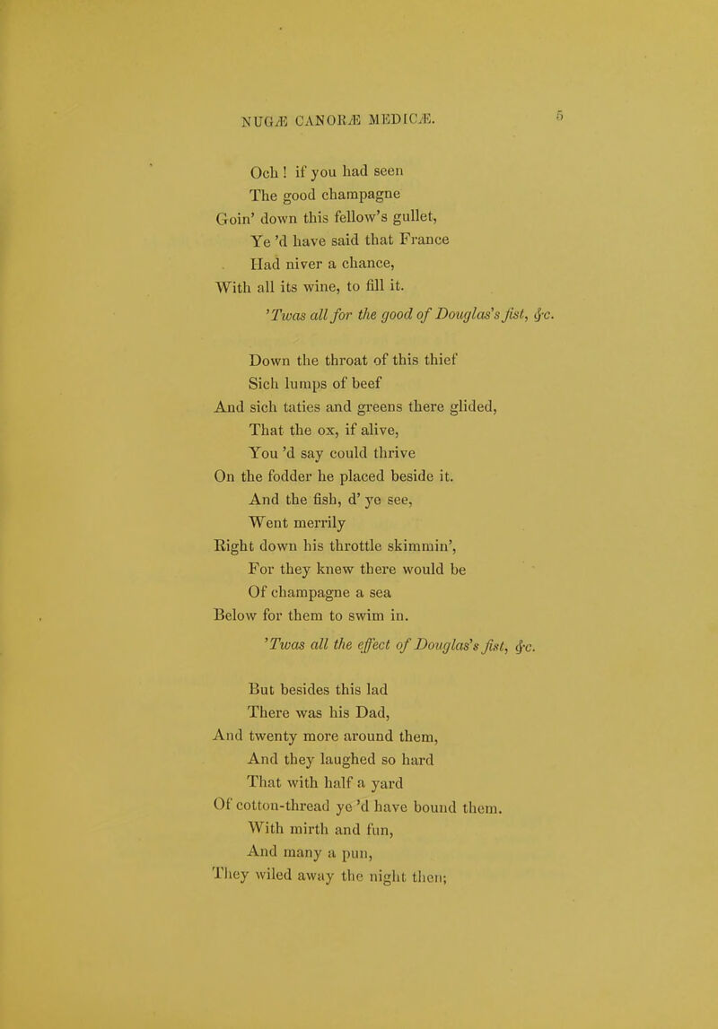 Och ! if you had seen The good champagne Goin' down this fellow's gullet, Ye 'd have said that France Had niver a chance, With all its wine, to fill it. 'Twas all for the good of Douglas's Jist, ^-c. Down the throat of this thief Sich luraps of beef And sich taties and greens there glided, That the ox, if alive, You 'd say could thrive On the fodder he placed beside it, And the fish, d' ye see, Went merrily Right down his throttle skimmin', For they knew there would be Of champagne a sea Below for them to swim in. 'Twas all the effect of Douglas's Jist, ^c. But besides this lad There was his Dad, And twenty more around thera, And they laughed so hard That with half a yard Of cotton-thread ye 'd have bound them. With mirth and fun, And raany a pun, They wiled away the niglit tlicii;