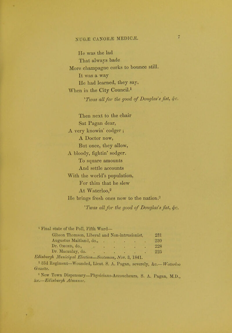 He was the lad That always bade More champagne corks to bounce still. It was a way He had learned, they say, When in the City CounciLi 'Tioas all for the good of Dongla^'s fist, cj'C. Then next to the chair Sat Pagan dear, A very knowin' codger ; A Doctor now, But once, they allow, A bloody, fightin' sodger. To square amounts And settle accounts With the world's population, For thim that he slew At Waterloo,2 He brings fresh ones now to the nation.-^ 'Twas all for the good of Douglass fist, ^c. ' Final state of tlie PoU, Fiflh Ward— Gibson Thomson, Liberal and Non-intrusionist, 231 Augnstus Maitland, do., 230 Dr. Omond, do., 228 Ur. Macaulay, do 225 Edinburgh Municipal Election—Scotsman, Nov. 3, 1841. - 33d Regiment—Wounded, Lieut. S. A. Pagan, severely, &c.— Waterloo Gazelte. ^ New Town Dispensary—Physicians-Accoucheurs, S. A. Pagan, M.D., &c.—Edlnburgh Almanac.