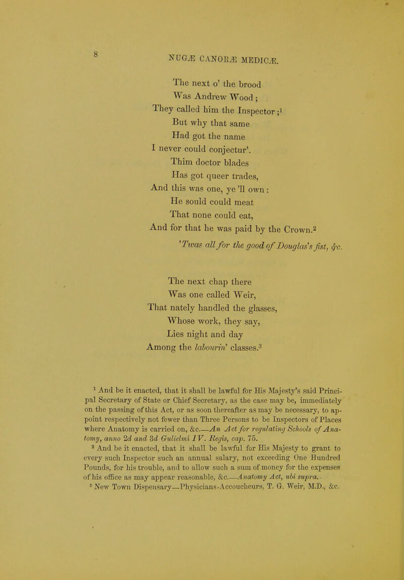 NUGiE CANORyE MEDICyE. The next o' the brood Was Andrew Wood; They called him the Inspector ;i But why that same Had got the name I never could conjectur'. Thim doctor blades Has got queer trades, And this was one, ye '11 own : He sould could meat That none could eat, And for that he was paid by the Crown.2 'Ttvas allfor the good of Douglas's fist, 4-c. The next chap there Was one called Weir, That nately handled the glasses, Whose work, they say, Lies night and day Among the labourin^ classes.-' ^ And be it enacted, tbat it shall be lawful for His Majesty's said Princi- pal Secretary of State or Chief Secretary, as the case may be, immediately on the passing of this Act, or as soon thereafter as may be necessary, to ap- point respectively not fewer than Three Persons to be Inspectors of Places where Anatomy is carried on, &c An Act for regidating Schools of Ana- tomy, aniio 2d and Sd Gulielmi 1V. Regis, cap. 75. And be it enacted, that it shall be lawful for His Majesty to grant to every such Inspector such an annual salary, not exceeding One Himdred Pounds, for his trouble, and to allow such a sum of moncy for the expenses of his oflSce as may appcar reasonable, &c.—Anatomy Act, ubi sujva.- ' New Town Dispciisary—Physicians-Accoucheurs, T. G. Weir, M.D., &c.