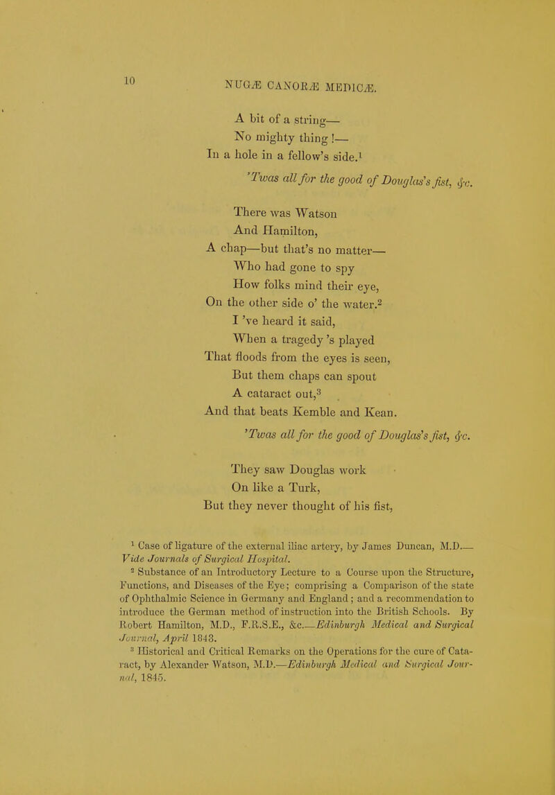 A bit of a string— No miglity thing !— In a hole in a fellow's side.^ '2was allfor the good of Doiujkt^s fist, (jr. There was Watson And Hamilton, A chap—but thafs no matter— Who had gone to spy How folks mind their eye, On the other side o' the water.2 I 've heard it said, When a tragedy 's played That floods from the eyes is seen, But them chaps can spout A cataract out,^ And that beats Kemble and Kean. 'Twas all for the good of Douglas^s fist, ^c. They saw Douglas work On like a Turk, But they never thought of his fist, 1 Case of ligatm-e of the external iliac artery, by James Duncan, M.D— Vide Journals of Surgical Hospital. Substance of an Introductory Lecture to a Course upon tlie Structure, Functions, and Diseases of tbe Eye; comprising a Comparison of the state of Ophthalmic Science in Germany and England; and a recommendation to introduce the German method of instruction into thc British Schools. By llobert Hamilton, M.D., F.R.S.E., &c Edinburgh Medical and Surgical Journal, April 1843.  lEstorical and Critical Remarks on the Operations for the cure of Cata- ract, by Alexander Watson, jNI.D.—Edinhurgh Mcdicul and Snrgical Join - nal, 1845.