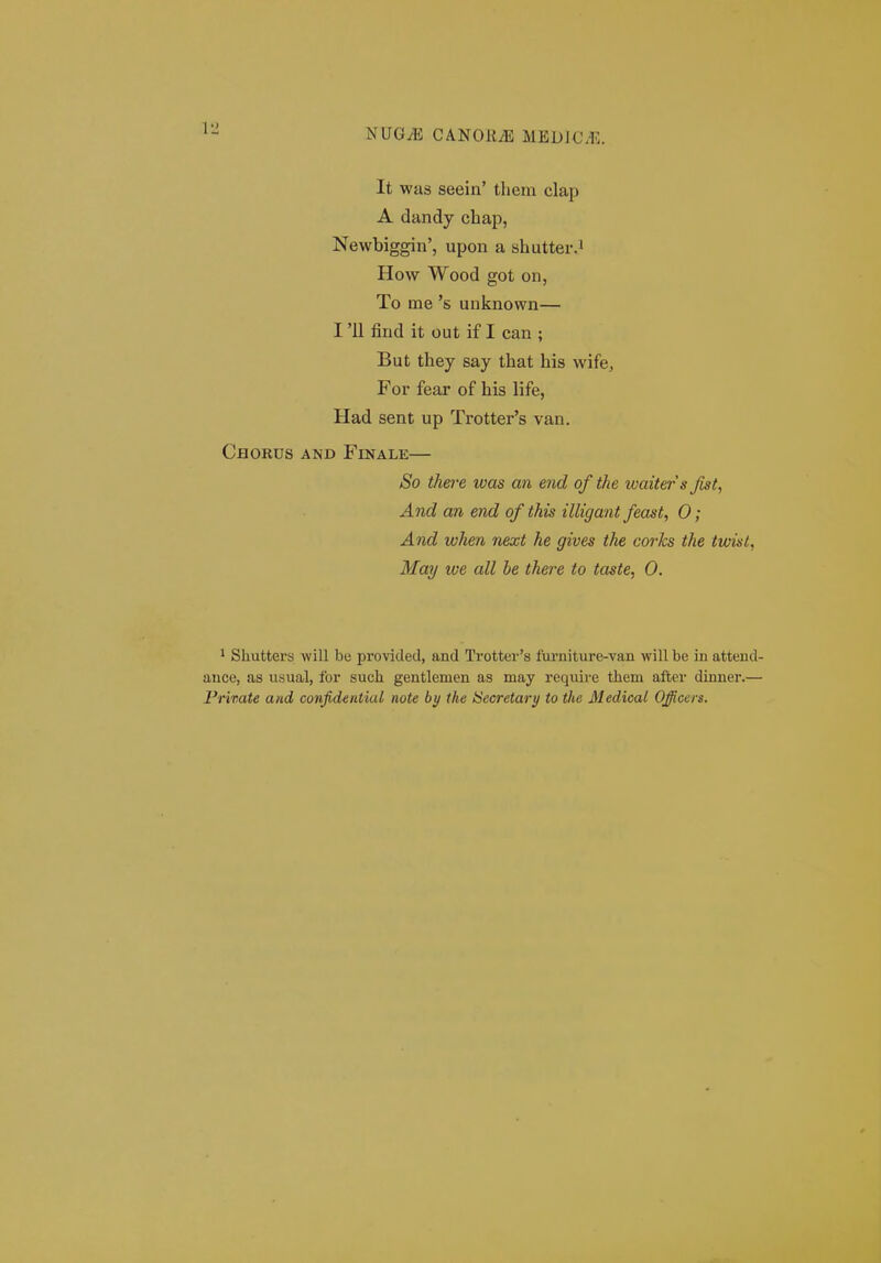 It was seein' them clap A dandy chap, Newbiggin', upon a shutter.i How Wood got on, To me 's unknown— I '11 find it out if I can ; But they say that his wife, For fear of his life, Had sent up Trotter's van. Chorus and Finale— So there was an end of the waiters Jist, And an end of this illigant feast, 0; And when next he gives the corks the twist, May we all be there to taste, 0. ^ Shutters will be provided, and Trotter's furniture-van will be in attend- ance, as usual, for such gentlemen as may require them after dinner.— Private and confidential note by the Hecretary to tlte Medical Officers.