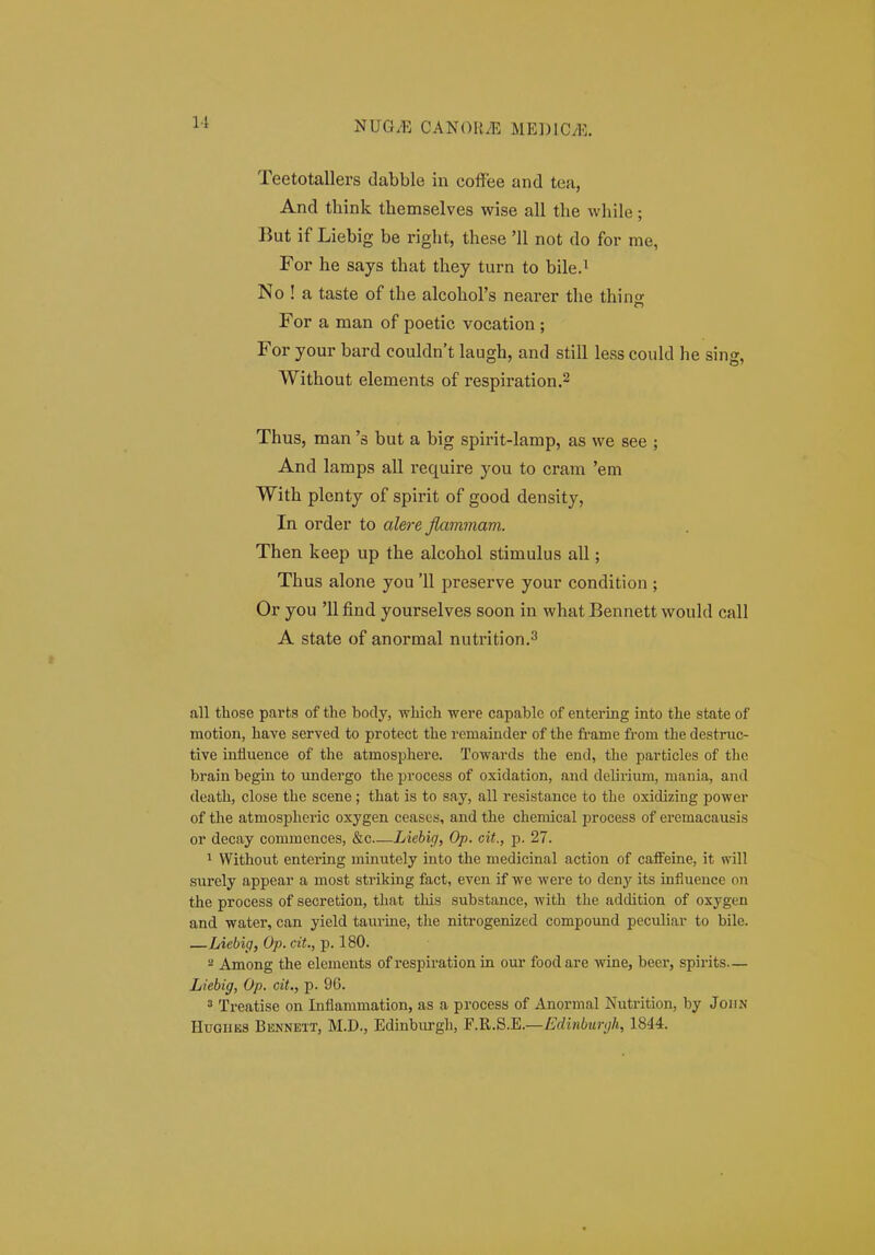 Teetotallers dabble in coffee and tea, And think themselves wise all the while; But if Liebig be right, these 'II not do for me, For he says that they turn to bile.i No ! a taste of the alcohors nearer the thin For a man of poetic vocation ; For your bard couldn't laugh, and still less could he sing, Without elements of respiration.2 Thus, man 's but a big spirit-Iamp, as we see ; And lamps all require you to cram 'em With plenty of spirit of good density, In order to aZere flammavi. Then keep up the alcohol stimulus all; Thus alone you '11 preserve your condition ; Or you 'llfind yourselves soon in whatBennett would call A state of anormal nutrition.^ all those parts of the body, wliich were capable of entei-ing into the state of motion, have served to protect the remaiuder of the fi-ame from the destruc- tive influence of the atmosphere. Towards the end, the particles of tlie brain begin to undergo the process of oxidation, and delirium, mania, and death, close the scene; that is to say, all resistance to the oxidizing power of the atmos23heric oxygen ceases, and the chemical process of eremacausis or decay commences, &c—Liehicj, Op. cit., p. 27. ^ Without entering minutely into the medicinal action of cafFeine, it will surely appear a most striking fact, even if we were to deny its infiuence on the process of secretion, that tliis substance, with tlie addition of oxygen and water, can yield taurine, the nitrogenized compound peculiar to bile. —Liebip, Op. cit., p. 180. ^ Among the elements of respiration in our food are wine, beer, spirits— Liebig, Op. cit., p. 96. 3 Treatise on Inflammation, as a process of Anormal Nutrition, by Joiin HuGiiBS Bennext, M.D., Edinbiu-gh, F.B,.S.K—Edinbur(jh, 1844.