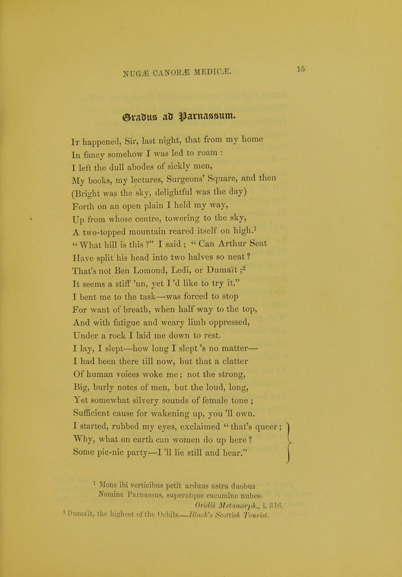 It happened, Sir, last night, that from my home In fancy somehow I was led to roam : I left the duU abodes of sickly men, My books, my lectures, Surgeons' Square, and then (Bright was the sky, delightful was the day) Forth on an open plain I held my way, Up from whose centre, towering to the sky, A two-topped mountain reared itself on high.i  What hill is this ? I said ;  Can Arthur Seat Have spHt his head into two halves so neat ? That's not Ben Lomond, Ledi, or Dumait It seems a stiiF 'un, yet I'd like to try it. I bent me to the task—was forced to stop For want of breath, when half way to the top, And with fatigue and weary limb oppressed, Under a rock I laid me down to rest. I lay, I slept—how long I slept 's no matter— I had been there till now, but that a clatter Of human voices Avoke me; not the strong, Big, burly notes of men, but the loud, long, Yet somewhat silvery sounds of female tone ; Sufficient cause for wakening up, you '11 own. I started, rubbed my eyes, esclaimed  that's queer Why, what on earth can women do up here ? Some pic-nic party—I '11 lie still and hear; ' jMons ibi verticibiis petlt arduus asfcva duobus Nominc Parnastsus, superatque cacuniinc nubcs. OMn Metamorph,, i. Sli Duiiiiiit, tho liifilicst of thc Ofliils filaiih^s Scotthh Tourbl.