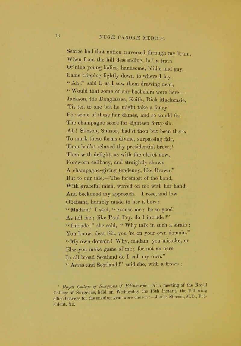 Scarce had that notion traversed through ray brain, When from the hill descending, lo! a train Of nine young ladies, handsome, blithe and gay, Came tripping lightly down to where I lay.  Ah ! said I, as I saw them drawing near,  Would that some of our bachelors were here— Jackson, the Douglasses, Keith, Dick Mackenzie, 'Tis ten to one but he might take a fancy For some of these fair dames, and so would fix The champagne score for eighteen forty-six. Ah! Simson, Simson, had'st thou but been there, To mark these forms divine, surpassing fair, Thou had'st relaxed thy presidential brow ;i Then with delight, as with the claret now, Forsworn celibacy, and straightly shown A champagne-giving tendency, like Brown. But to our tale.—The foremost of the baud, With graceful mien, waved on me with her hand, And beckoned my approach. I rose, and low Obeisant, humbly made to her a bow :  Madam, I said,  excuse me ; be so good As tell me ; like Paul Pry, do I intrude ?  Intrude ! she said,  Why talk in such a strain ; You know, dear Sir, you 're on your own domain.  My own domain ! Why, madam, you mistake, or Else you make game of me ; for not an acre In all broad Scotland do I call my own.  Acres and Scotland ! said she, with a frown ; 1 Royal College of Surgeons of Edinburgh.—At a meeting of the Royal College of Surgeons, held on Wednesday the 16th instant, the following office-bearers for the ensuing yearwere choscn :—Jamos Simson, M.D., Pre- sident, &c.