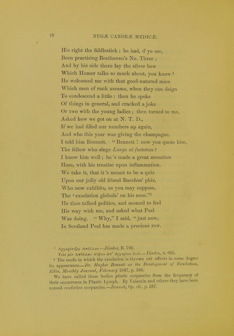 His riglit the fiddlestick ; hc liad, d' ye see, Been px-actising Beethoveu's No. Three ; And by his side there lay the silver bow Which Homer talks so much about, you know.^ He welcomed me with that good-natured mien Which raen of rank assume, when they can deign To condescend a little : then he spoke Of things in general, and cracked a joke Or two with the young ladies ; then turned to me, Asked how we got on at N. T. D., If we had filled our numbei'S up again, And who this year was giving the champagne. I told him Bennett.  Bennett ! now you quotc hiin, The fellow who sings Largo al factotum 'i I know him well; he 's made a great sensation Here, with his treatise upon inflammation. We take it, that it 's meant to be a quiz Upon our jolly old friend Bacchus' phiz, Who now exhibits, as you raay suppose, The ' exudation globule' on his nose.^ He then talked politics, and seemed to feel His way with me, and asked what Peel Was doing.  Why, I said,  just now, In Scotland Peel has made a precious row. ' iK^yuQiira^oi AiroXXiai.—lUados, B. 766. Tov; [jt.h A.vr'oXXui\i Wi^pvsv «w' ajyyjtoio (^iolo.—l/iados, fi. 605. 2 Thc mode in which tlie exuclatiou is tlirown out affects in some degrco its appearance Dr. Hmjhes Bennett ou the Develujriiient of Exiulation, Edin. Moiithlu Journal, February 1847, p. 586. We have called these bodics plastic corpuscles from the freciueucy of their occurrence in Plastic Lymph. By Valentin and otliers thoy have bcon nanied cxudatioii corpuscles.—Bennett, Op. cit.. p. 587.