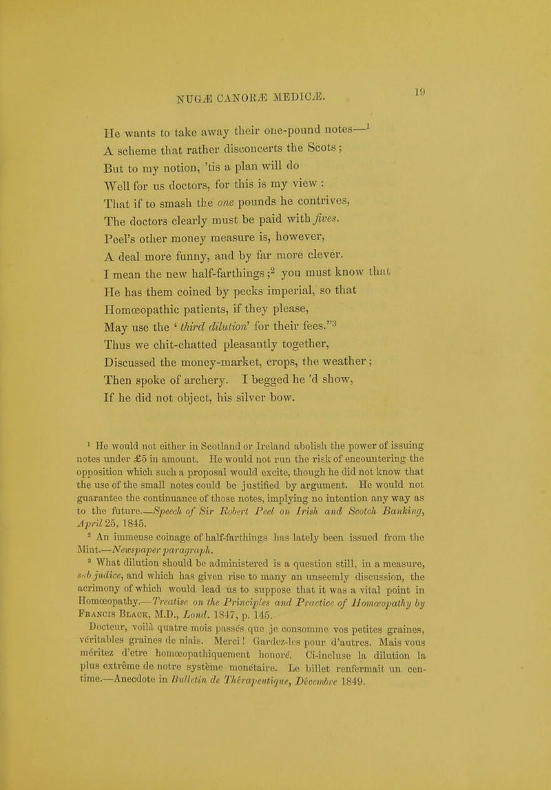 He wants to take away thcir one-pound notes—^ A scheme that rather disconcerts the Scots; But to my notion, 'tis a plan will do Well for us doctors, for this is my view : That if to smash the om pounds he contrives, The doctors clearly must be paid with^ws. Peers other money measure is, however, A deal more funny, and by far more clever. I mean the new half-farthings you must know that He has them coined by pecks imperial, so that Homoeopathic patients, if they please, May use the ' third dilutiorC for their fees.^ Thus we chit-chatted pleasantly together, Discussed the money-market, crops, the weather; Then spoke of archery. I begged he 'd show, If he did not object, his silver bow. > He would not eitlier in Scotland or Ii-eland abolisli tlie power of issuing notes under £5 in amount. He would not run the risk of encountering the opposition which such a proposal would excite, thoiigh he did not know that the use of the small notes could be justified by argument. He would noi guarantee the continuance of those notes, implying no intention any way as to the future—Speecli of Sir Rubert Peel on Irish aud Scutch Bankiiig, ^pyii 25, 1845. 2 An immense coinage of half-farthings lias lately been issued from the Mint.—Neic^paper paragrafh. 5 Wliat dilution should be administered is a question still, in a measm-e, siibjudice, and which has given rise to many an unseemly discussion, the acrimony of which would lead us to suppose that it was a vital point in Homceopathy.—Treatise on the Principles and Practice of Homoeopathy by Fbancis Black, M.D., Lond. 1847, p. 145. Doctcur, voilii ([uatre mois passes que je consommo vos petites graines, viJritables graines dc niais. Merci! Gardez-h-s pour d'autrcs. Mais vous m6ritez d'etre homoeopathiquement honore'. Ci-incluse la dilution la plus extreme de notre systfemc monetaire. Le billet rcnfermait un ceu- time.—Anecdote in DuUetin de Therapeiitique, Beccmbrc 1849.