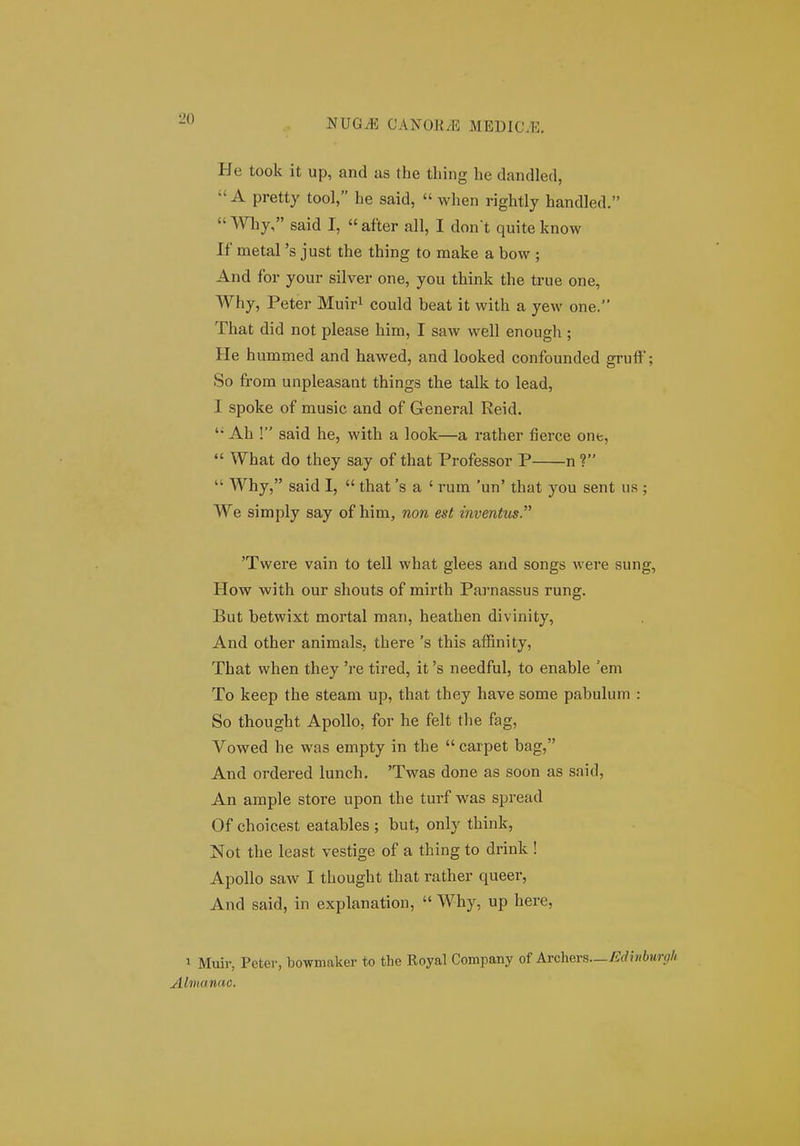 •li) He took it up, and as the tliing be dandled,  A pretty tool, he said,  when rightly handled, Why, said I, after all, I don t quite know If metal 's just the thing to make a bow ; And for your silver one, you think tbe true one, Why, Peter Muiri could beat it witb a yew one. Tbat did not please bim, I saw well enougb ; He hummed and hawed, and looked confounded gruff; So from unpleasant things tbe talk to lead, I spoke of music and of General Reid.  Ah ! said be, witb a look—a rather fierce one,  What do they say of that Professor P n ?  Why, said I,  that 's a ' rum 'un' that you sent us ; We simply say of him, non est inventus. 'Twere vain to tell wbat glees and songs were sung, How witb our shouts of mirtb Pai-nassus rung. But betwixt mortal man, heatben divinity, And otber animals, there 's this affinity, Tbat when they 're tired, it 's needful, to enable 'em To keep tbe steam up, that they bave some pabulum : So thougbt Apollo, for he felt the fag, Vowed be was empty in tbe  carpet bag, And ordered lunch. 'Twas done as soon as said, An ample store upon tbe turf was spread Of cboicest eatables ; but, only tbink, Not tbe least vestige of a thing to drink ! Apollo saw I tbougbt tbat ratber queer, And said, in explanation,  Wby, up here, 1 Muiv, Pcter, bowmaker to the Royal Company of Axchevs.—Edmburgh Almanac.
