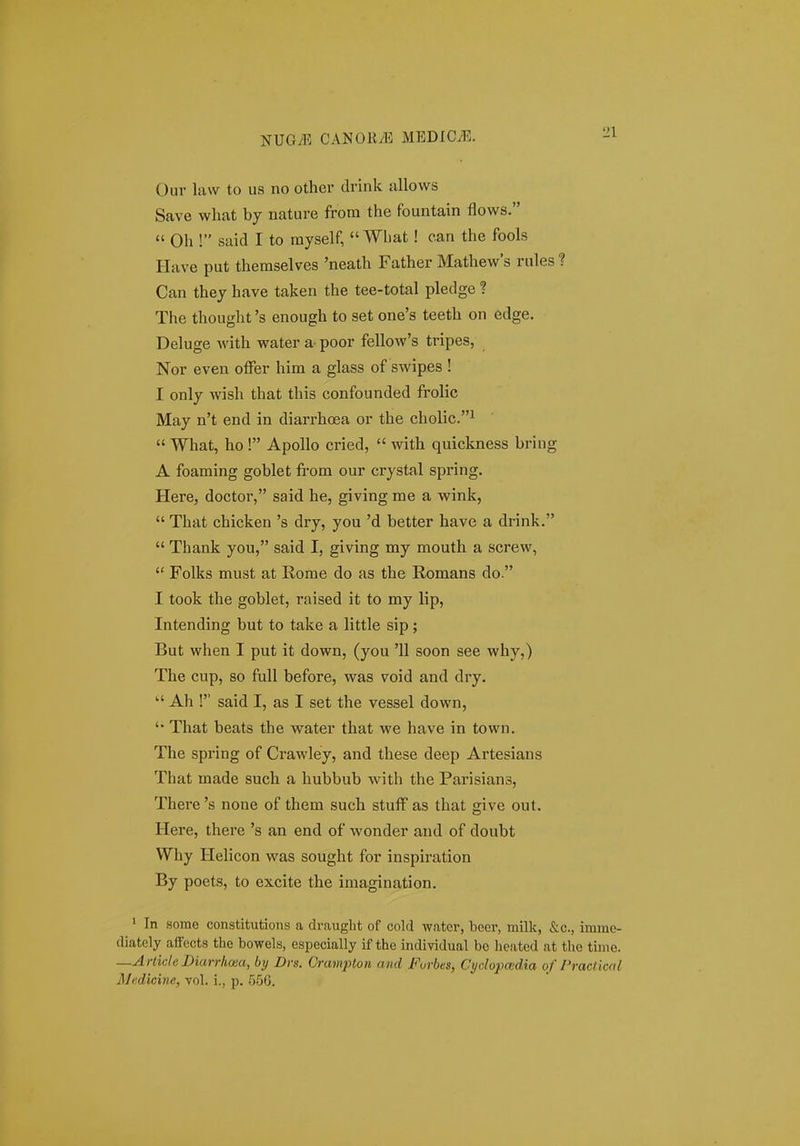 Our liivv to us no othcr drink sxllows Save what by nature from the fountain flows. « Oh ! said I to myself,  Wliat! ean the fools Have put themselves 'neath Father Mathews rules? Can thej have taken the tee-total pledge ? The thought 's enough to set one's teeth on edge. Deluge with water a poor fellow's tripes, Nor even offer him a glass of swipes ! I onlj wish that this confounded frolic May n't end in diarrhoea or the cholic.^  What, ho ! Apollo cried,  with quickness bring A foaming goblet from our crystal spring. Here, doctor, said he, giving me a wink,  That chicken 's dry, you 'd better have a drink.  Thank you, said I, giving my mouth a screw,  Folks must at Rome do as the Romans do. I took the goblet, raised it to my lip, Intending but to take a little sip; But when I put it down, (you '11 soon see why,) The cup, so fuU before, was void and dry.  Ah ! said I, as I set the vessel down, '• That beats the water that we have in town. The spring of Crawley, and these deep Artesians That made such a hubbub with the Parisians, There 's none of them such stuff as that give out. Here, there 's an end of wonder and of doubt Why Helicon was sought for inspiration By poets, to excite the imagination. ' In aome constitutions a draught of cold water, beer, milk, &c., imme- diatcly affccts tlic bowels, especially if the individual be heated at the time. —Arlide Diarrliaia, bij Drs. Crampton and Furbes, Cydopadia of Draclicnl Medicine, vol. i., p. 556.