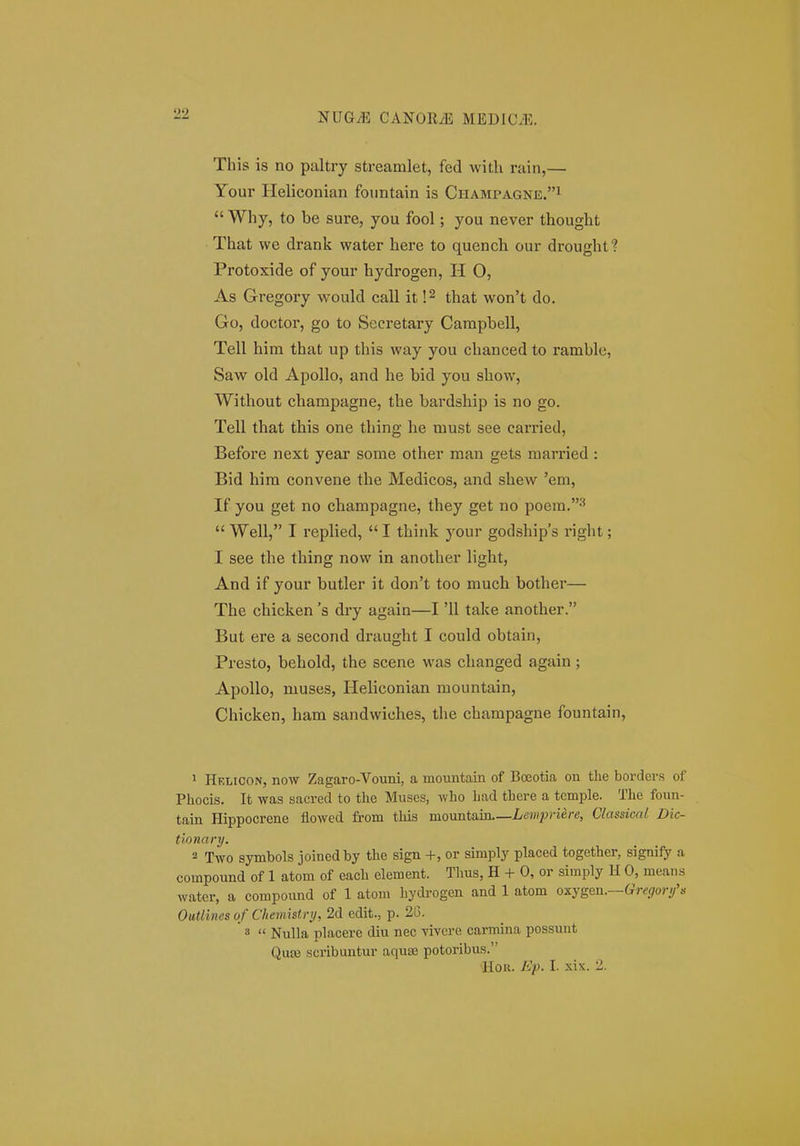 This is no paltry streamlet, fed witli rain,— Your Heliconian fountain is Champagne.i  Why, to be sure, you fool; you never thought That we drank water here to quench our drought? Protoxide of your hydrogen, H 0, As Gregory would call it that won't do. Go, doctor, go to Secretary Campbell, Tell him that up this way you chanced to ramble, Saw old Apollo, and he bid you show, Without champagne, the bardship is no go. Tell that this one thing he must see carried, Before next year some other man gets married : Bid him convene the Medicos, and shew 'em, If you get no champagne, they get no poera.-'  Well, I replied,  I think your godships right; I see the thing now in another light, And if your butler it don't too much bother— The chicken 's dry again—I '11 take another. But ere a second draught I could obtain, Presto, behold, the scene was changed again ; Apollo, muses, Heliconian mountain, Chicken, ham sandwiches, tlie champagne fountain. > Helicon, now Zagaro-Vouni, a mountain of Bceotia on tlie borders of Phocis. It was sacred to the Muses, who had there a temple. The foun- tain Hippocrene flowed from this momit!im.—Lewpriere, Classical Dic- tionary. 2 Two symbols joined by the sign -1-, or simply placed together, signify a compound of 1 atom of each element. Thus, H + 0, or simply H 0, means water, a compound of 1 atom hydi-ogen and 1 atom oxygen.—«JT^far//'.- OuUines of Chemistnj, 2d edit., p. 2G. 3  Nulla placerc diu nec yivcre carmina possunt Qute scribuntur aquse potoribus.