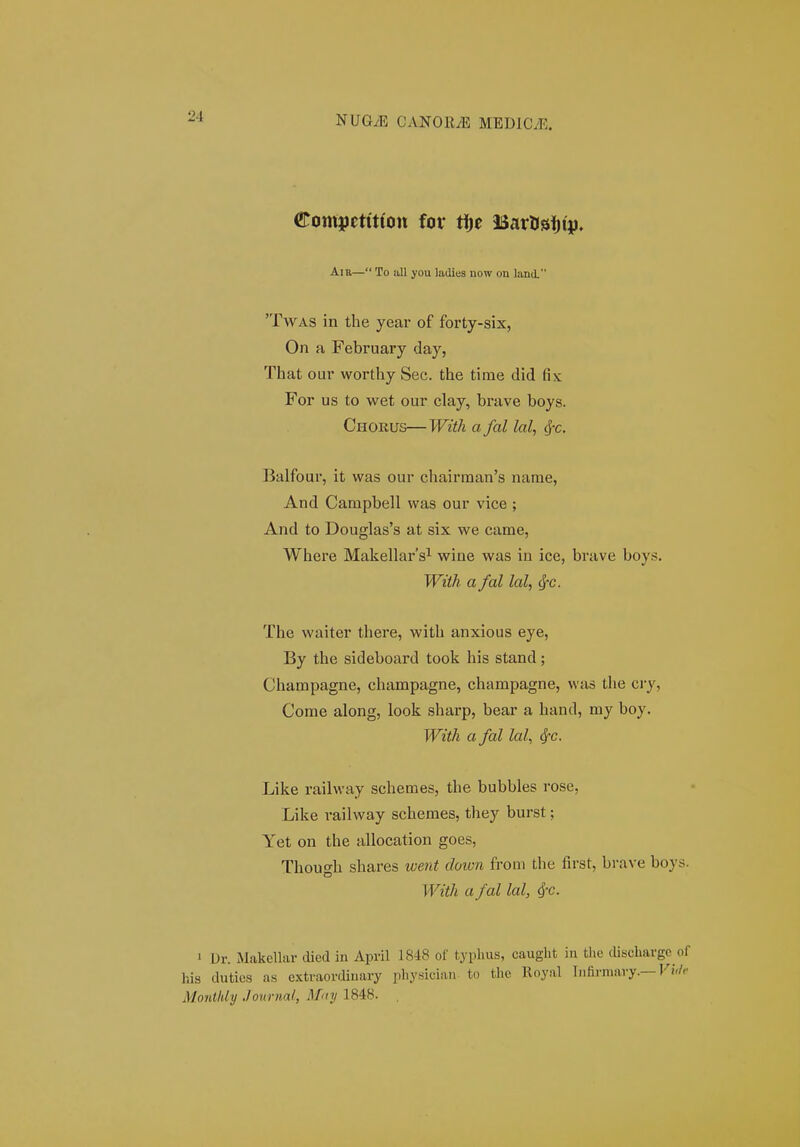 €omj>ctit(on for ff)t BartJsijip. Aiu— To all you ladies now on landL 'TwAS in the year of forty-six, On a February day, That our worthy Sec. the time did fix For us to wet our clay, brave boys. Chorus—With a fal lal, ^-c. Balfour, it was our chairman's narae, And Campbell was our vice ; And to Douglas's at six we came, Where Makellars^ wine was in ice, brave boys. With a fal lal, (J-c. The waiter there, with anxious eye, By the sideboard took his stand; Champagne, champagne, champagne, was the cry, Come along, look sharp, bear a hand, my boy. With a fal lal, SfC. Like railway schemes, the bubbles rose, Like railway schemes, they burst; Yet on the allocation goes, Though shares went down from the first, bi'ave boys. With a fal lal, 4'C. ' Dr. Makellar died in April 1848 of typhus, cauglit iu the clifschavgc of his dutios as extraovdiuary physiciau to thc lloyal lufirmary.—Fi'/'' Montldy .tournal, HiLty 1848.