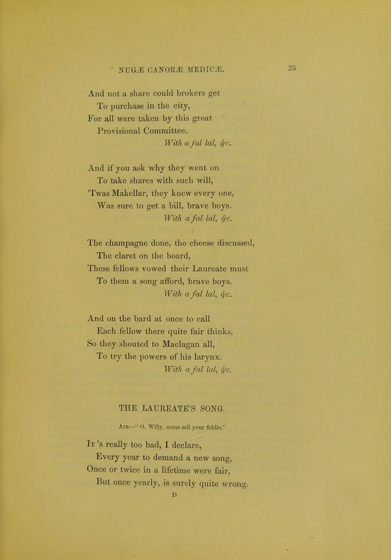 And not a share could brokers get To purchase in the city, For all were taken by this great Provisional Committee. With a fal lal, ^c. And if you ask why they went on To take shares with such will, 'Twas Makellar, they knew every one, Was sure to get a bill, brave boys. With a fal lal, ^-c. The champagne done, the cheese discussed, The claret on the board, These fellows vowed their Laureate must To them a song afFord, brave boys. With a fal lal, And on the bard at once to call Each fellow there quite fair thinks, So they shouted to Maclagan all, To try the powers of his larynx. With a fal lal, ^c. THE LAUREATE'S SONG. Ain— 0, WiUy, come sell your fiddle. It 's really too bad, I declare, Every year to demand a new song, Once or twice in a lifetime were fair, But once yearly, is surely quite wrong. D