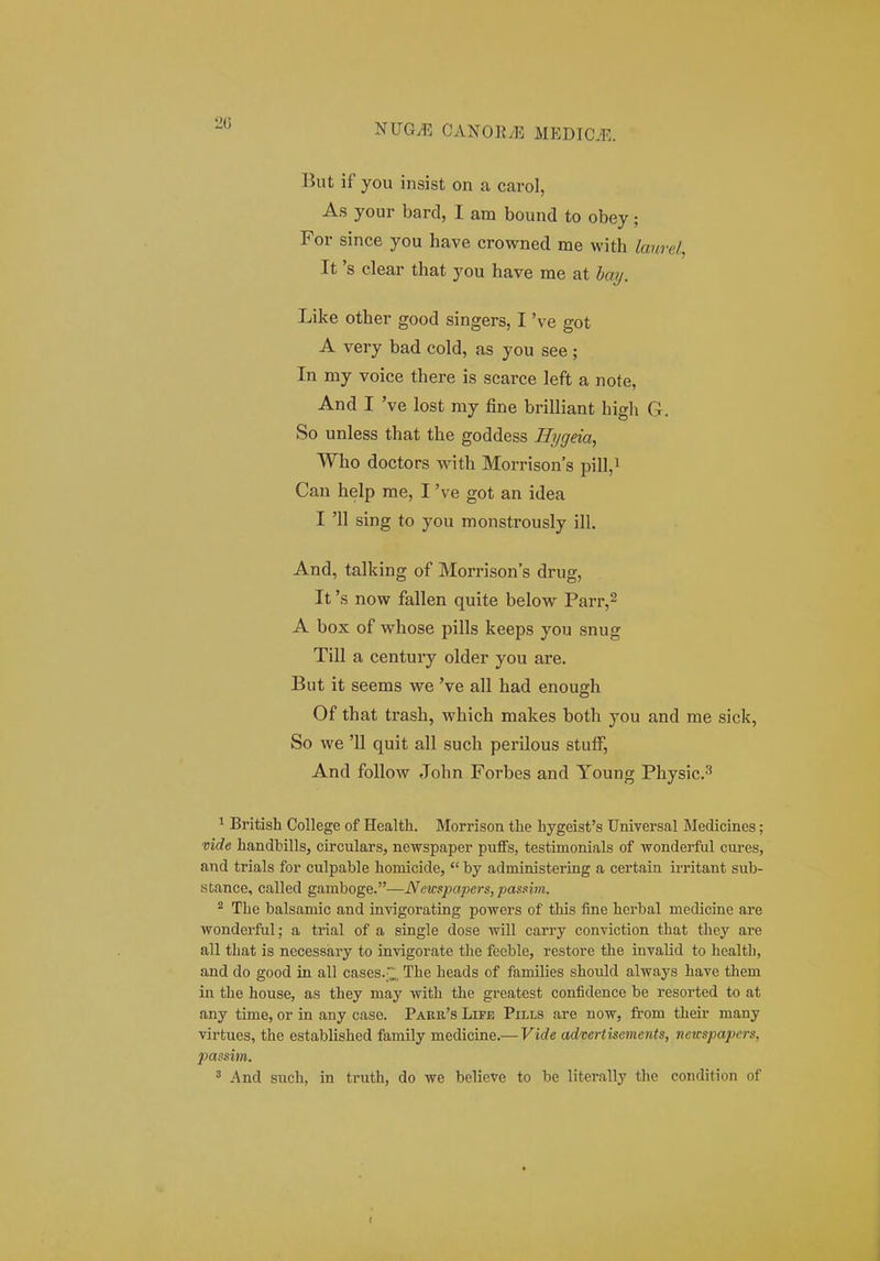 20 But if you insist on a carol, As your bard, I ara bound to obey; For since you have crowned me with lanrd, It 's clear that you have me at bay. Like other good singers, I 've got A very bad cold, as you see; In my voice there is scarce left a note, And I 've lost my fine brilliant bigh G. So unless that the goddess Hygeia, Who doctors with Morrison's pill,^ Can help me, I 've got an idea I '11 sing to you monstrously ill. And, talking of Morrisons drug, It 's now fallen quite below Parr,^ A box of whose pills keeps you snug Till a century older you are. But it seems we 've all had enough Of that trash, which makes both you and me sick, So we '11 quit all such perilous stuff, And follow John Forbes and Young Physic^ 1 British CoUege of Health. Morrison the hygeisfs Universal Medicines; mde handbills, circulars, newspaper pufFs, testimonials of wonderful cui-es, and trials for culpable homicide,  by administering a certain irritant sub- stance, called gamboge.—Netcspapers, pas.iim. ^ The balsamic and invigorating powers of this fine herbal medicine are wonderful; a trial of a single dose will carry conviction that they are all that is necessary to invigorate the feeble, restore the invalid to health, and do good in all cases.;;;;. The heads of families should always have them in the house, as they may with the greatest confidence be resorted to at any time, or in any case. Pakb,'s Lite Pills are now, from theu- many virtucs, the established family medicine.— Vide adwrtisements, netcspapei-s, passim. ^ And such, in truth, do we believe to be literally the condition of I