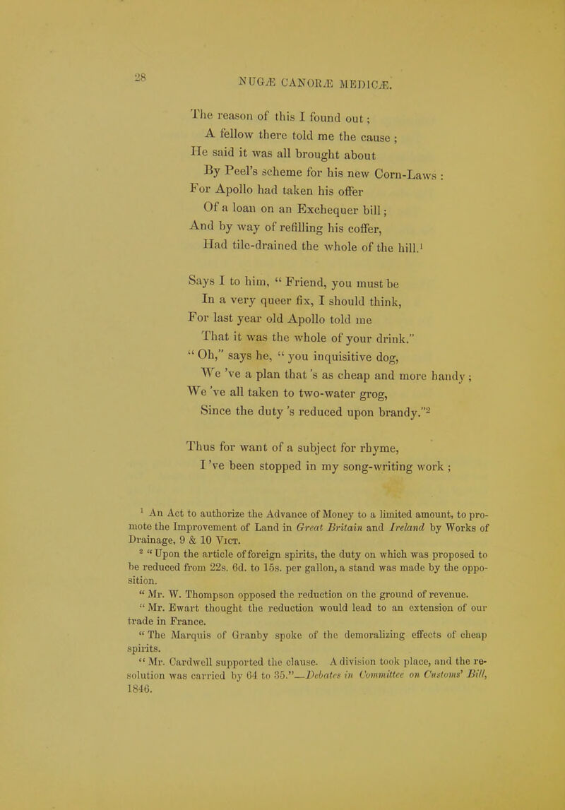 The reason of tliis I found out; A fellow there told me the cause ; He said it was all brought about By Peel's scheme for his new Corn-Laws : For Apollo had taken his ofFer Of a loan on an Exchequer bill; And by way of refilling his cofFer, Had tile-drained the whole of the hill.i Says I to him,  Friend, you must be In a very queer fix, I should think, For last year old ApoUo told me That it was the whole of your drink.  Oh, says he,  you inquisitive dog, We 've a plan that 's as cheap and more handy; We 've all taken to two-water grog, Since the duty 's reduced upon brandy.^ Thus for want of a subject for rhyme, I 've been stopped in my song-writing work ; ^ An Act to authorize the Advance of Money to a limited amount, to pro- mote the Improvement of Land in Great Britain and Ireland by Works of Drainage, 9 & 10 ViCT. ^  Upon the article of foreign spirits, the duty on which vras proposed to he reduced from 22s. 6d. to 15s. per gallon, a stand was made by the oppo- sition.  Mr. W. Thompson opposed the reduction on the ground of revenue.  Mr. Ewart thought the reduction would lead to an extension of our trade in France.  The Marquis of Granby spoke of the demoralizing effects of cheap spirits.  Mr. CardAvell supported the claufie. A division took place, and the re- solution was carricd by 64 to 35.—Dcbatcs in CommiUcc on Ciu<toms' Bill, 1846.