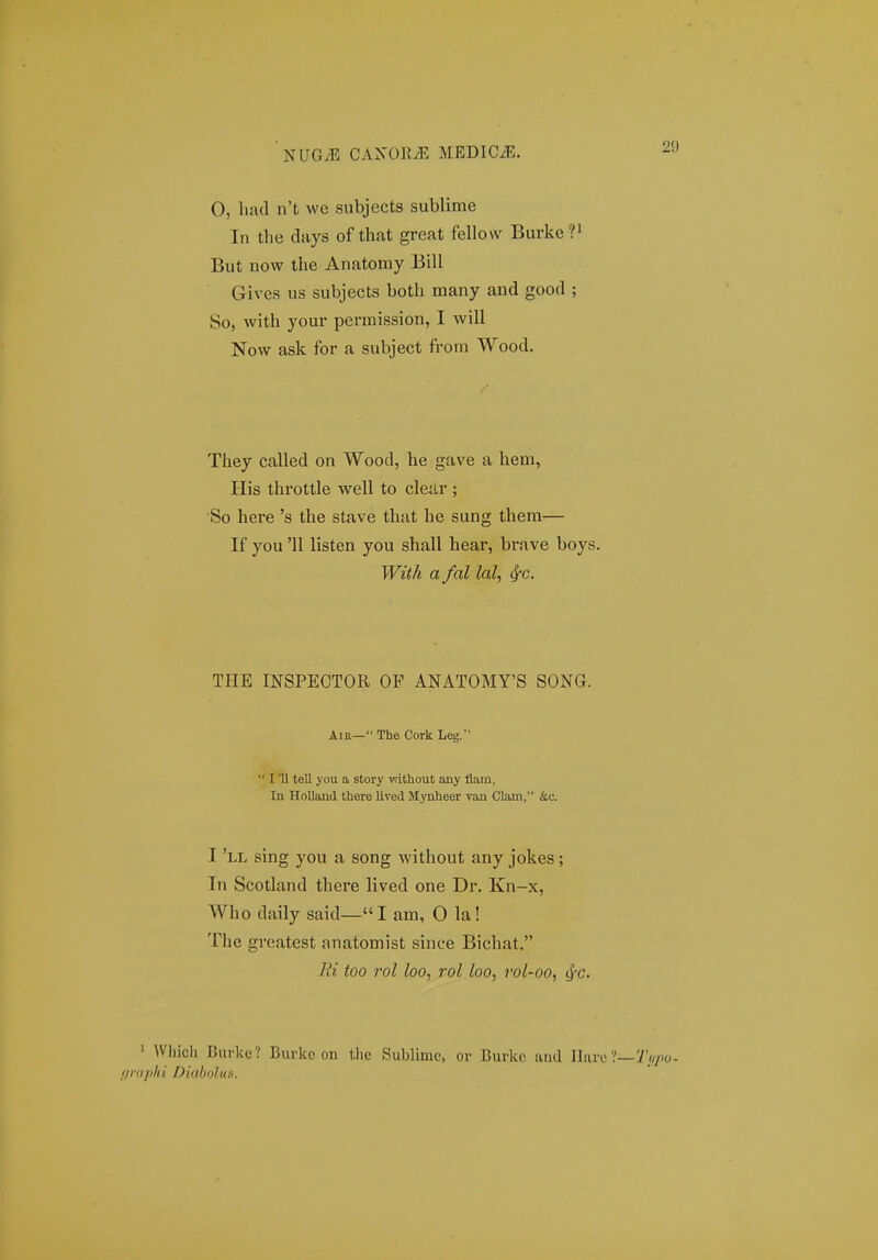 0, liad n't we subjects sublime In the days of that great fellovv Burke? But now the Anatomy Bill Gives us subjects both many and good ; So, with your permission, I will Now ask for a subject from Wood. They called on Wood, he gave a heni, His throttle well to cleilr ; So here 's the stave that he sung them— If you '11 listen you shall hear, brave boys. With a fal lal, ^c. THE INSPECTOR OP ANATOMY'S SONG. Aiu—The Cork Leg. I '11 tell you a story vdthout any flam, In HoUand there lived Mynheer van Clam, &c. I 'll sing you a song without any jokes; In Scotland there lived one Dr. Kn-x, Who daily said—I am, O la! The greatest anatomist since Bichat. lii too rol loo, rol loo, rol-oo, ^-c. ' Which Burke ? Burkc on tlie Sublimc, or Burkc iiuil Ilaro rnphi Diabolun.