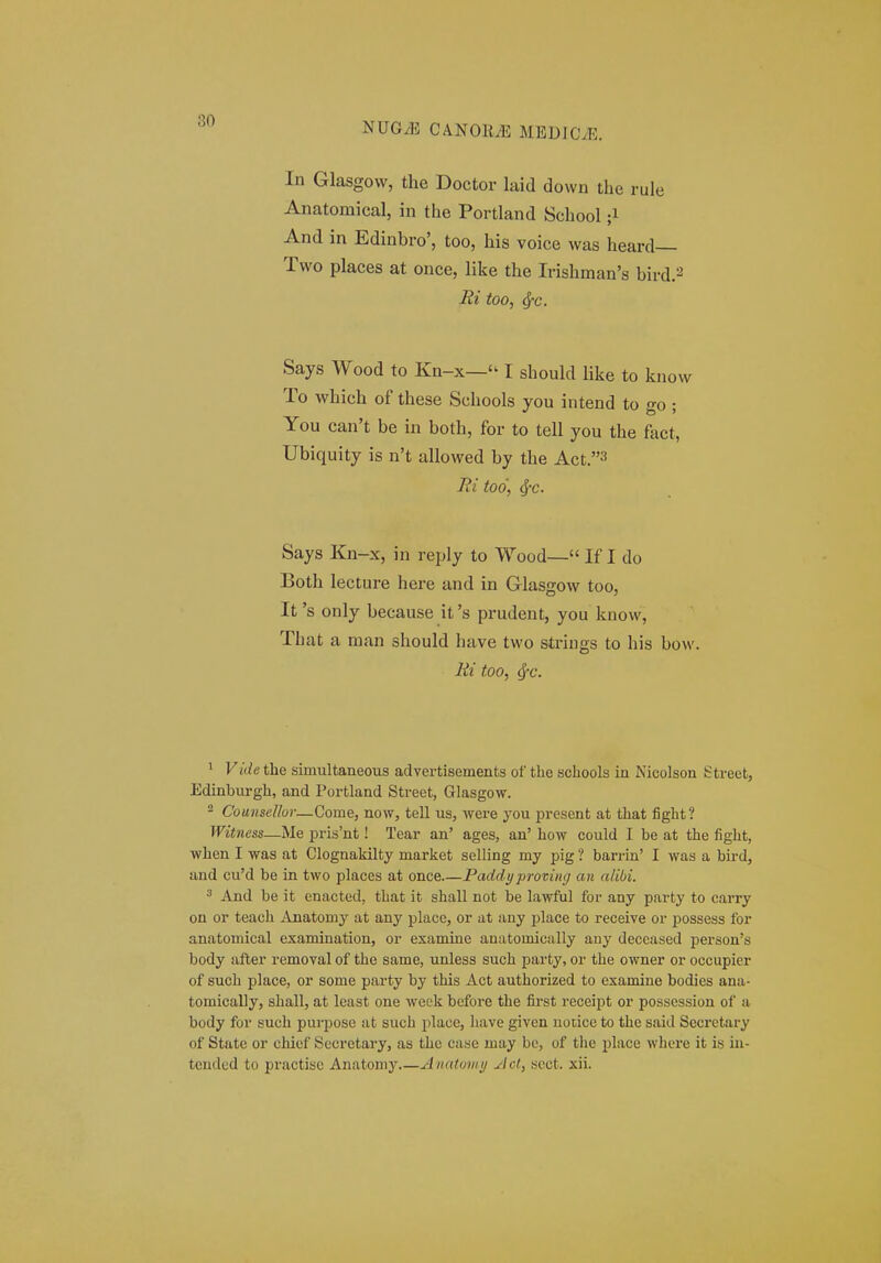 In Glasgovv, the Doctor laid down the rule Anatomical, in the Portland School ;i And in Edinbro', too, his voice was heard— Two places at once, like the Irishman's bird.2 Ri too, ^c. Says Wood to Kn-x— I shoukl like to know To which of these Schools you intend to go ; You can't be in both, for to tell you the fact, Ubiquity is n't allowed by the Act.3 lii too, ^c. Says Kn-x, in reply to Wood— If I do Both lecture here and in Glasgow too, It 's only because it 's prudent, you know, That a man should have two strings to his bow. Ri too, ^c. ^ Vide the simultaneous advertisements of the schools in Nicolson Street, Edinburgh, and Portland Street, Glasgow. - Couiisel/ur—Come, now, tell us, were you present at that fight? Witncss—Me pris'nt! Tear an' ages, an' how could I be at the fight, when I was at Clognakilty market selling my pig ? barrin' I was a bird, and cu'd be in two places at once Paddy proviiHj an alibi. ^ And be it enacted, that it shall not be lawful for any party to carry on or teach Anatomy at any place, or at any jjlace to receive or possess for anatomical examination, or examine anatomically any deceased person's body after removal of the same, unless such party, or the owner or occupier of such place, or some party by this Act authorized to examine bodies ana- tomically, shall, at least one week before the first receipt or possession of a body for such purpose at such place, liave given uoiice to the said Secrctary of State or chief Secretary, as the case may be, of tlie i^lace where it is in- tcndcd to practiso Anatoniy Anatowy jlct, scct. xii.