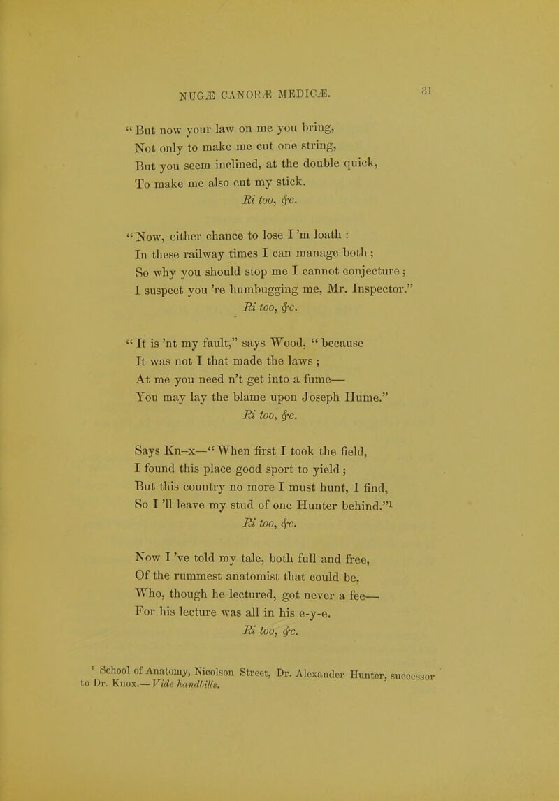  But now your law on me you bring, Not only to make me cut one string, But you seem inclined, at the double quick, To make me also cut my stick. Ri too, ^c.  Now, either chance to lose I 'm loath : In these railway times I can manage both; So why you should stop me I cannot conjecture; I suspect you 're humbugging me, Mr. Inspector. Ei too, ^c.  It is 'nt my fault, says Wood,  becauae It was not I that made the laws ; At me you need n't get into a fume— You may lay the blame upon Joseph Hume. Ri too, ^c. Says Kn-x—When first I took the field, I found this place good sport to yield; But this country no more I must hunt, I find, So I '11 leave my stud of one Hunter behind.i Ri too, ^c. Now I 've told my tale, both fuU and free, Of the rummest anatomist that could be, Who, though he lectui-ed, got never a fee— For his lecture was all in his e-y-e. Ri too, ^c. 1 School of Anatomy, Nicolson Stroet, Dr. Alexandev Hunter, to Dr. Knox.— Vide havdhUls.