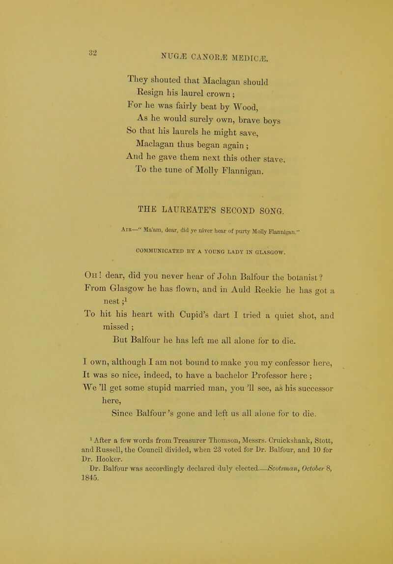 NUGiE MEDIOvE. They shouted that Maclagan should Resign his laurel crown ; For he was fairly beat by Wood, As he would surely own, brave boys So that his laurels he might save, Maclagan thus began again ; And he gave them next this other stave, To the tune of Molly Flannigan. THE LAUREATE'S SECOND SONG. .A.in— Ma'am, dear, did ye niver hear of purty MoUy nannigan. COMMUNICATED BY A YOUNG LADY IN GLASGOW. Oh ! dear, did you never hear of John Balfour the botanist ? From Glasgow he has flown, and in Auld Reekie he has got a nest ;i To hit his heart with Cupid's dart I tried a quiet shot, and missed ; But Balfour he has left me all alone for to die. I own, although I am not bound to raake you my confessor here, It was so nice, indeed, to have a bachelor Professor here; We '11 get some stupid married man, you '11 see, as his successor here, Since Balfour 's gone and left us all alone for to die. ^ After a few words from Treasurer Thomson, Messrs. Cruickshank, Stott, and Russell, the Council divided, when 23 voted for Dr. Balfour, and 10 for Dr. Hooker. Dr. Balfour was accordingly declared duly elected—Scotsman, October 8, 1845.