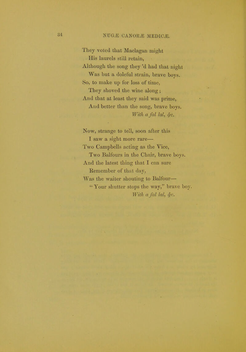 They voted that Maclagan might His laurels still retain, Although the song they 'd had that night Was but a doleful strain, brave boys. So, to make up for loss of time, They shoved the wine along ; And that at least they said was prime, And better than the song, brave boys. Witk a fal lal, cf-c. Now, strange to tell, soon after this I saw a sight more rare— Two Campbells acting as the Vice, Two Balfours in the Chair, brave boys. And the latest thing that I can sure Remeraber of that day, Was the waiter shouting to Balfour—  Your shutter stops the way, brave boy. With a fal lal, Sfc.