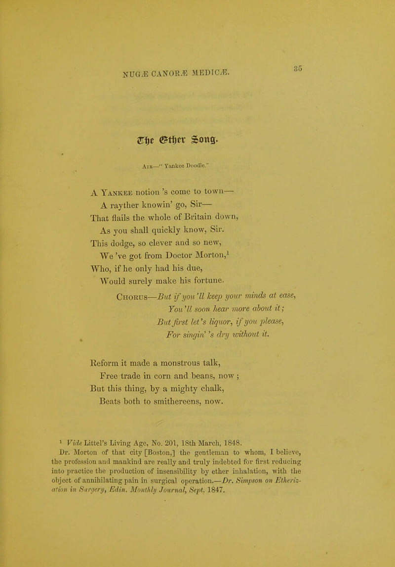 ^i)t &ti)tv Song. Ain— Yankee Doodle. A Yankee notion 's come to town— A rayther knowin' go, Sir— That flails the whole of Britain down, As you shall quickly know, Sir. This dodge, so clever and so new, We 've got from Doctor Morton,i Who, if he only had his due, Would surely make his fortune. Chords—But ifyou 'II keep ijour minds at ease, Tou 'II soon hear more ahout it; Butfirst let's liquor, ifyou j^lease, For singin' 's dry without it. Keforra it made a raonstrous talk, Free trade in corn and beans, now ; But this thing, by a mighty chalk, Beats both to smithereens, now. 1 Vide Littel's Living Agc, No. 201, 18th March, 1848. Dr. Morton of that city [Boston,] thc gentlenian to whom, I bclicvc, the profcssion aiul mankind arc really and truly indebted for first reducing into practice thc produotion of insensibility by ether inhalation, -with the object of annihilating pain in surgical operation.—£>r. Simpson on Etlieriz- ation in Surr/ery, Edin. Monthly .Journal, Sept. 1847.