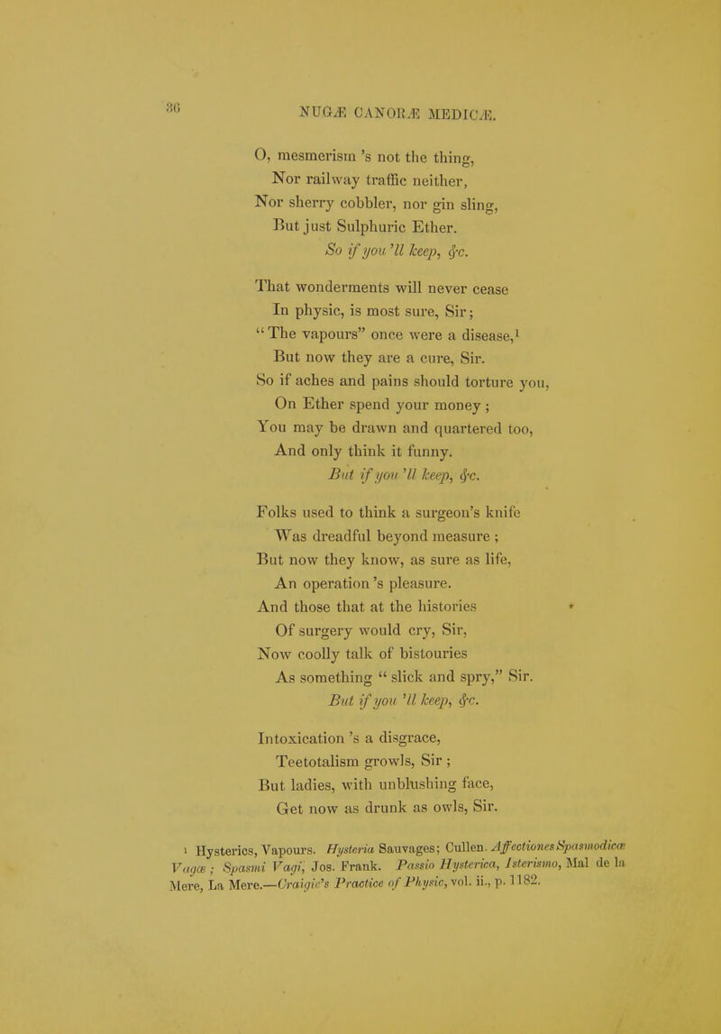 30 O, mesmerism 's not the thing, Nor railvvay trafRc neither, Nor sherry cobbler, nor gin sling, But just Sulphuric Ether. So if i/ou Hl heep, <f-c. That wonderments will never cease In physic, is most sure, Sir; The vapours once were a disease,^ But now they are a cure, Sir. So if aches and pains should torture yoii, On Ether spend your money ; You raay be drawn and quartered too, And only think it funny. But if you 'II lceep, ^c. Folks used to think a surgeou's knife Was dreadful beyond raeasure ; But now they kriow, as sure as life, An operation 's pleasure. And those that at the histories Of surgery would cry, Sir, Now cooUy talk of bistouries As soraething slick and spry, Sir. Biit ift/ov 'U keep, ^c. Intoxication 's a disgrace, Teetotalism growls, Sir; But ladies, with unbkishing face, Get now as drunk as owls, Sir. 1 Hysterics, Vapours. /Tiysfena Sauvages; AffectionesSpnmodka; ViHjm ; Spasmi Vagi, Jos. Frank. Passio Hysterica, Isterismo, Mal de la jVIere, La MeYC.—Craig{e's Practice of Physic,yo\. ii., p-1182.
