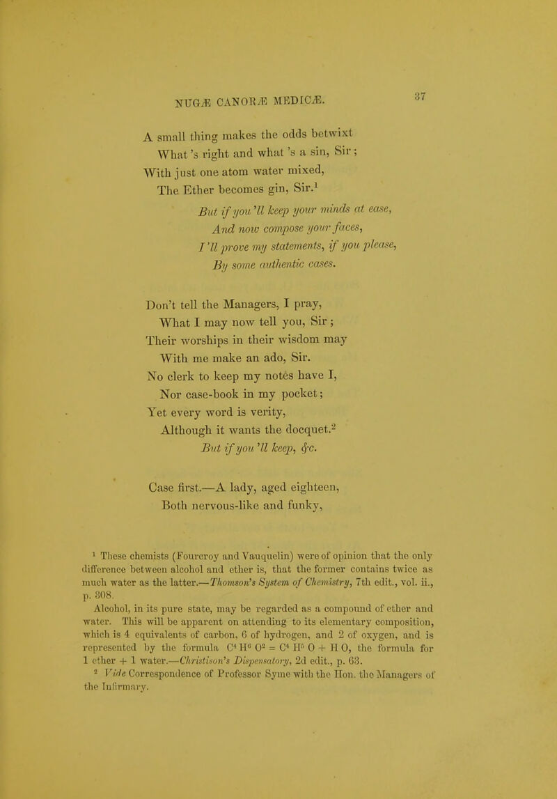 A small thing raakes the odds betwixt What 's vight and what 's a sin, Sir; With just one atora water mixed, The Ether becomes gin, Sir.^ But if you 'II keej} your minds at ease, And noiv compose yourfaces, I'll -prove iny statements, if you please, By some authentic cases. Don't tell the Managers, I pray, What I may now tell you, Sir; Their worships in their wisdom raay With me make an ado, Sir. No clerk to keep my notes have I, Nor case-book in my pocket; Yet every word is verity, Although it wants the docquet.^ But ifyou 'U keep, ^c. Case first.—A lady, aged eighteen, Both nervous-like and funky, ' These chemists (Fourcroy and Vauquelin) -were of opinion that the only (lifference between alcohol and ether is, that the foriner contains twice as much water as tlie latter.—Tlinmson's System of Chemistry, 7th edit., voL ii., p. 308. Alcohol, in its pure state, may be regarded as a compound of cther and water. Tiiis will be apparent on attending to its elementary composition, which is 4 equivalents of carbon, 6 of hydrogcn, and 2 of oxygen, and is roprescnted by the formula C W = C* H-' 0 + II 0, the forniula for 1 cther + 1 water.—Cliristison^s Dispevsatory, 2d edit., p. 63. = Vide Correspondence of Professor Symc witli thc ITon. tho Jlanagers of the lulirmary.